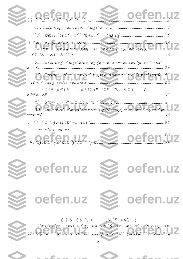 ORIFONA TIMSOL VA TALQIN ........................................................................ 7
I.1. Dostondagi maqolot va hikoyatlar talqini .............................................. 7
1.2. Tasavvufda orif, orifona va oriflik maslagi ......................................... 15
Birinchi bob yuzasidan xulosalar ....................................................................... 23
II BOB. “HAYRAT UL-ABROR”  DOSTONIDA ORIFONA 
HIKOYATLAR TALQINI ................................................................................... 25
2.1. Dostondagi hikoyatlarda payg’ambarlar va aziz avliyolar  timsoli 
talqini ...................................................................................................................... 25
2.2. “Hayrat ul-abror” dostonida gavdalangan chin so’fiylar siymosi ..... 60
Ikkinchi bob yuzasidan xulosalar ....................................................................... 68
III BOB “HAYRAT UL-ABROR”  DOSTONIDA ORIFLIK 
MASALASI. ........................................................................................................... 70
3.1. “Shoh G’oziy” adolatida ma’rifat talqini ............................................. 70
3.2.  Dostondagi  hikoyatlarda soqiyga(Allohga) murojaatining mohiyat 
masalasi .................................................................................................................. 75
Uchinchi bob yuzasidan xulosalar ...................................................................... 85
III.  Umumiy xulosalar
……………………………………………………………………….85
IV.  Foydalanilgan adabiyotlar ro yxati.ʻ ............................................................ 88
KIRISH (ISHNING UMUMIY TAVSIFI )
Dissertatsiya   mavzusining   dolzarbligi   va   zarurati.   Mustaqillikka
erishilgach,   ming   asrlik   mumtoz   adabiyotimiz   namoyandalarining   asarlariga
2 