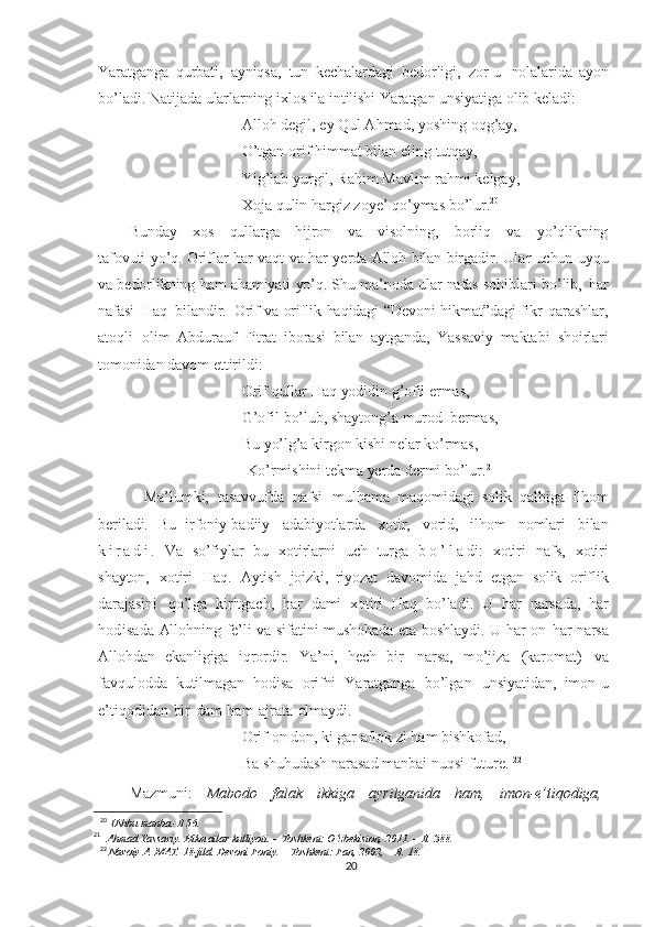 Yaratganga   qurbati,   ayniqsa,   tun   kechalardagi   bedorligi,   zor-u   nolalarida   ayon
bo’ladi.   Natijada   ularlarning   ixlos   ila   intilishi   Yaratgan unsiyatiga   olib   keladi:
Alloh   degil,   ey   Qul Ahmad,   yoshing   oqg’ay,
O’tgan   orif   himmat   bilan   eling   tutqay,
Yig’lab yurgil, Rahim   Mavlim   rahmi   kelgay,
Xoja   qulin   hargiz zoye’ qo’ymas   bo’lur. 20
Bunday     xos     qullarga     hijron     va     visolning,     borliq     va     yo’qlikning
tafovuti   yo’q.   Oriflar   har   vaqt va   har   yerda   Alloh   bilan   birgadir.   Ular   uchun   uyqu
va   bedorlikning   ham   ahamiyati   yo’q.  Shu   ma’noda   ular   nafas   sohiblari   bo’lib,   har
nafasi   Haq   bilandir.   Orif  va   oriflik   haqidagi   “Devoni   hikmat”dagi  fikr - qarashlar,
atoqli   olim   Abdurauf   Fitrat   iborasi   bilan   aytganda,   Yassaviy   maktabi   shoirlari
tomonidan   davom  ettirildi:
Orif   qullar   Haq   yodidin   g’ofil ermas,
G’ofil   bo’lub,   shaytong’a   murod   bermas,
Bu   yo’lg’a   kirgon   kishi   nelar   ko’rmas,
  Ko’rmishini   tekma   yerda   dermi   bo’lur. 21
    Ma’lumki,   tasavvufda   nafsi   mulhama   maqomidagi   solik   qalbiga   ilhom
beriladi.   Bu   irfoniy-badiiy   adabiyotlarda   xotir,   vorid,   ilhom   nomlari   bilan
k i r a d i .   Va   so’fiylar   bu   xotirlarni   uch   turga   b o ’ l a di:   xotiri   nafs,   xotiri
shayton,   xotiri   Haq.   Aytish   joizki,   riyozat   davomida   jahd   etgan   solik   oriflik
darajasini   qo’lga   kiritgach,   har   dami   xotiri   Haq   bo’ladi.   U   har   narsada,   har
hodisa da   Allohning   fe’li   va   sifatini   mushohada   eta   boshlaydi.   U   har   on   har   narsa
Allohdan   ekanligiga   iqrordir.   Ya’ni,   hech   bir   narsa,   mo’jiza   (karomat)   va
favqulodda   kutilmagan   hodisa   orifni   Yaratganga   bo’lgan   unsiyatidan,   imon-u
e’tiqodidan   bir   dam   ham   ajrata   olmaydi.  
Orif   on   don,  ki   gar   aflok   zi   ham   bishkofad,  
Ba shuhudash   narasad   manbai   nuqsi   future.  
22
Mazmuni:   Mabodo   falak   ikkiga   ayrilganida   ham,   imon-e’tiqodiga,
20
  Ushbu manba.- B   56.
21
   
Ahmad   Yassaviy.   Hikmatlar   kulliyoti.   –   Toshkent:   O‘zbekiston,   2011.   –   B.   388.
22
  Navoiy   A.   MAT.   18-jild. Devoni   Foniy.   –   Toshkent:   Fan, 2002,   –   B.   18.
20 