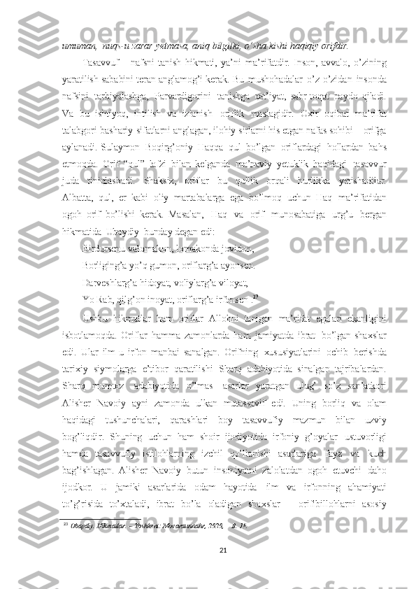 umuman,   nuqs-u   zarar   yetmasa,   aniq   bilgilki,   o’sha   kishi   haqiqiy   orifdir.
Tasavvuf   –   nafsni   tanish   hikmati,   ya’ni   ma’rifatdir.   Inson,   avvalo,   o’zining
yaratilish   sababini   teran anglamog’i   kerak.  Bu   mushohadalar   o’z-o’zidan   insonda
nafsini   tarbiyalashga,   Parvardigorini   tanishga   qat’iyat,   sabr-toqat   paydo   qiladi.
Va   bu   ishtiyoq,   intilish   va   izlanish   oriflik   maslagidir.   Oxir   oqibat   ma’rifat
talabgori   bashariy   sifatlarni   anglagan,   ilohiy   sirlarni   his   etgan  nafas   sohibi   –   orifga
aylanadi. Sulaymon   Boqirg’oniy   Haqqa   qul   bo’lgan   oriflardagi   hollardan   bahs
etmoqda.   Orif   “qul”   lafzi   bilan   kelganda   ma’naviy   yetuklik   haqidagi   tasavvur
juda   tiniqlashadi.   Shaksiz,   oriflar   bu   qullik   orqali   hurlikka   yetishadilar.
Albatta,   qul,   er   kabi   oliy   martabalarga   ega   bo’lmoq   uchun   Haq   ma’rifatidan
ogoh   orif   bo’lishi   kerak.   Masalan,   Haq   va   orif   munosabatiga   urg’u   bergan
hikmatida   Ubaydiy   bunday degan  edi:
Birdursenu   valomakon,  lomakonda   jovidon,
Borliging’a   yo’q   gumon,   oriflarg’a   ayonsen.
Darveshlarg’a   hidoyat,   voliylarg’a   viloyat,
Yo   Rab, qilg’on   inoyat,   oriflarg’a   irfonsen  
. 23
Ushbu   hikmatlar   ham   oriflar   Allohni   tanigan   ma’rifat   egalari   ekanligini
isbotlamoqda.   Oriflar   hamma   zamonlarda   ham   jamiyatda   ibrat   bo’lgan   shaxslar
edi.   Ular   ilm-u   irfon   manbai   sanalgan.   Orifning   xususiyatlarini   ochib   berishda
tarixiy   siymolarga   e’tibor   qaratilishi   Sharq   adabiyotida   sinalgan   tajribalardan.
Sharq   mumtoz     adabiyotida   o’lmas     asarlar   yaratgan   ulug’   so’z   san’atkori
Alisher   Navoiy   ayni   zamonda   ulkan   mutassavif   edi.   Uning   borliq   va   olam
haqidagi   tushunchalari,   qarashlari   boy   tasavvufiy   mazmun   bilan   uzviy
bog’liq dir .   Shuning   uchun   ham   shoir   ijodiyotida   irfoniy   g’oyalar   ustuvorligi
hamda   tasavvufiy   istilohlarning   izchil   qo’llanishi   asarlariga   fayz   va   kuch
bag’ishlagan.   Alisher   Navoiy   butun   insoniyatni   zalolatdan   ogoh   etuvchi   daho
ijodkor.   U   jamiki   asarlarida   odam   hayotida   ilm   va   irfonning   ahamiyati
to’g’risida   to’xtaladi,   ibrat   bo’la   oladigan   shaxslar   –   orifibillohlarni   asosiy
23
  Ubaydiy.   Hikmatlar.   –  Toshkent:   Movaraunnahr,   2020,   –  B.   18.
21 