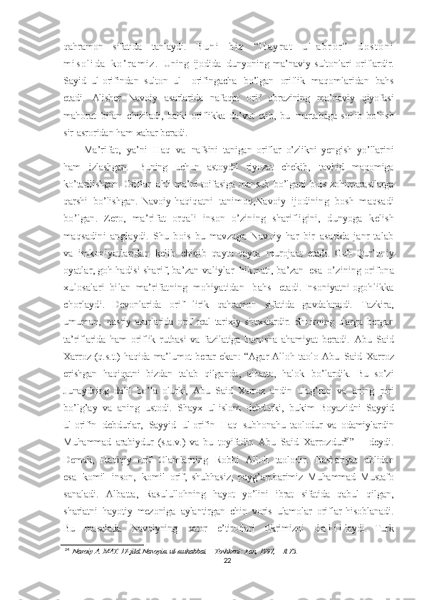 qahramon   sifatida   tanlaydi.   B u n i   b i z   “ H a y r a t   u l - a b r o r ”   d o s t o n i
m i s o l i d a   k o ’ r a m i z .   Uning   ijodida   dunyoning   ma’naviy   sultonlari   oriflardir.
Sayid   ul - orifindan   sulton   ul -   orifingacha   bo’lgan   oriflik   maqomlaridan   bahs
etadi.   Alisher   Navoiy   asarlarida   nafaqat   orif   obrazining   ma’naviy   qiyofasi
mahorat   bilan   chiziladi,   balki   oriflikka   da’vat   etib,   bu   martabaga   sohib   bo’lish
sir - asroridan  ham xabar   beradi.
Ma’rifat,   ya’ni   Haq   va   nafsini   tanigan   oriflar   o’zlikni   yengish   yo’llarini
ham   izlashgan.   Buning   uchun   astoydil   riyozat   chekib,   tavhid   maqomiga
ko’tarilishgan.   Oriflar   ahli   ma’ni   toifasiga   mansub   bo’lgani   bois   zohirparastlarga
qarshi   bo’lishgan.   Navoiy   haqiqatni   tanimoq, Navoiy   ijodining   bosh   maqsadi
bo’lgan.   Zero,   ma’rifat   orqali   inson   o’zining   sharifligini,   dunyoga   kelish
maqsadini   anglaydi.   Shu   bois   bu   mavzuga   Navoiy   har   bir   asarida   janr   talab
va   imkoniyatlaridan   kelib   chiqib   qayta-qayta   murojaat   etadi.   Goh   Qur’oniy
oyatlar,   goh   hadisi   sharif,   ba’zan   valiylar   hikmati,   ba’zan   esa   o’zining   orifona
xulosalari   bilan   ma’rifatning   mohiyatidan     bahs     etadi.  Insoniyatni  ogohlikka
chorlaydi.   D evonlarida   orif   lirik   qahramon   sifatida   gavdalanadi.   Tazkira,
umuman,   nasriy   asarlarida   orif   real   tarixiy   shaxslardir.   Shoirning   ularga   bergan
ta’riflarida   ham   oriflik   rutbasi   va   fazilatiga   hamisha   ahamiyat   beradi.   Abu   Said
Xarroz   (q.s.t.)   haqida   ma’lumot   berar   ekan:   “Agar   Alloh   taolo   Abu   Said   Xarroz
erishgan   haqiqatni   bizdan   talab   qilganda,   albatta,   halok   bo’lardik.   Bu   so’zi
Junaydning   dalil   bo’la   olurki,   Abu   Said   Xarroz   andin   ulug’roq   va   aning   piri
bo’lg’ay   va   aning   ustodi.   Shayx   ul - islom   debdurki,   bukim   Boyazidni   Sayyid
ul - orifin   debdurlar,   Sayyid   ul - orifin   Haq   subhonahu   taolodur   va   odamiylardin
Muhammad   arabiydur   (s.a.v.)   va   bu   toyifadin   Abu   Said   Xarrozdur 24
”   –   deydi.
Demak,   Haqiqiy   orif   Olamlarning   Robbi   Alloh   taolodir.   Bashariyat   ahlidan
esa   komil   inson,   komil   orif,   shubhasiz,   payg’ambarimiz   Muhammad   Mustafo
sanaladi.   Albatta,   Rasulullohning   hayot   yo’lini   ibrat   sifatida   qabul   qilgan,
shariatni   hayotiy   mezoniga   aylantirgan   chin   voris   ulamolar   oriflar   hisoblanadi.
Bu   masalada   Navoiyning   qator   e’tiroflari   fikrimizni   d a l i l laydi.   Turk
24
  Navoiy   A.   MAT.   17-jild. Nasoyim   ul-muhabbat.   –   Toshkent:   Fan, 1997,   –   B.73.
22 