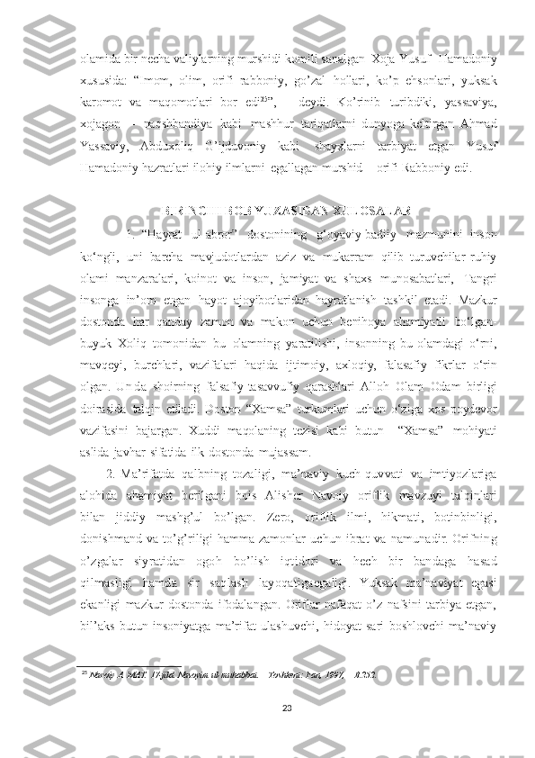 olamida   bir   necha   valiylarning   murshidi   komili   sanalgan   Xoja   Yusuf     Hamadoniy
xususida:   “Imom,   olim,   orifi   rabboniy,   go’zal   hollari,   ko’p   ehsonlari,   yuksak
karomot   va   maqomotlari   bor   edi 25
” ,   –   deydi.   Ko’rinib   turibdiki,   yassaviya,
xojagon   –   naqshbandiya   kabi   mashhur   tariqatlarni   dunyoga   keltirgan   Ahmad
Yassaviy,   Abduxoliq   G’ijduvoniy   kabi   shayxlarni   tarbiyat   etgan   Yusuf
Hamadoniy   hazratlari   ilohiy   ilmlarni   egallagan   murshid   –   orifi   Rabboniy   edi.  
BIRINCHI BOB YUZASIDAN XULOSALAR
1.   “Hayrat   ul-abror”   dostonining   g‘oyaviy-badiiy   mazmunini   inson
ko‘ngli,   uni   barcha   mavjudotlardan   aziz   va   mukarram   qilib   turuvchilar   ruhiy
olami   manzaralari,   koinot   va   inson,   jamiyat   va   shaxs   munosabatlari,   Tangri
insonga   in’om   etgan   hayot   ajoyibotlaridan   hayratlanish   tashkil   etadi.   Mazkur
dostonda   har   qanday   zamon   va   makon   uchun   benihoya   ahamiyatli   bo‘lgan -
buyuk   Xoliq   tomonidan   bu   olamning   yaratilishi,   insonning   bu   olamdagi   o‘rni,
mavqeyi,   burchlari,   vazifalari   haqida   ijtimoiy,   axloqiy,   falasafiy   fikrlar   o‘rin
olgan.   U n d a   shoirning   falsafiy-tasavvufiy   qarashlari   Alloh   Olam   Odam   birligi
doirasida   talqin   etiladi.   Doston   “Xamsa”   turkumlari   uchun   o‘ziga   xos   poydevor
vazifasini   bajargan.   Xuddi   maqolaning   tezisi   kabi   butun     “Xamsa”   mohiyati
aslida   javhar   sifatida   ilk   dostonda   mujassam.
2.   Ma’rifatda   qalbning   tozaligi,   ma’naviy   kuch - quvvati   va   imtiyozlariga
alohida   ahamiyat   berilgani   bois   Alisher   Navoiy   oriflik   mavzuyi   talqinlari
bilan   jiddiy   mashg’ul   bo’lgan.   Zero,   oriflik   ilmi,   hikmati,   botinbinligi,
donishmand   va   to’g’riligi   hamma   zamonlar   uchun   ibrat   va   namunadir.   Orifning
o’zgalar   siyratidan   ogoh   bo’lish   iqtidori   va   hech   bir   bandaga   hasad
qilmasligi   hamda   sir   saqlash   layoqatiga egaligi.   Yuksak   ma’naviyat   egasi
ekanligi   mazkur   dostonda   ifodalangan.   Oriflar   nafaqat   o’z   nafsini   tarbiya   etgan,
bil’aks   butun   insoniyatga   ma’rifat   ulashuvchi,   hidoyat   sari   boshlovchi   ma’naviy
25
  Navoiy   A.   MAT.   17-jild. Nasoyim   ul-muhabbat.   –   Toshkent:   Fan, 1997,   –   B.252.
 
23 