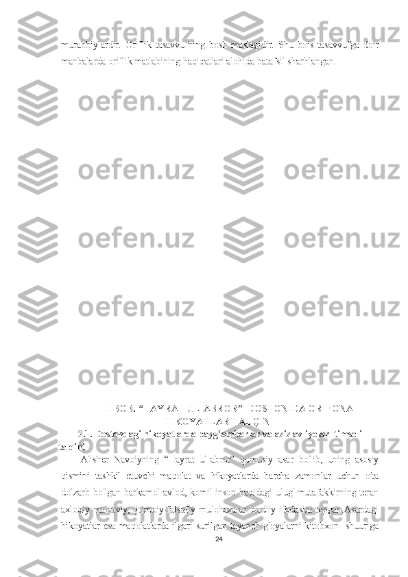murabbiylardir.   Oriflik   tasavvufning   bosh   maslagidir.   Shu   bois   tasavvufga   doir
manbalarda oriflik matlabining haqiqatlari alohida batafsil sharhlangan.
II BOB. “HAYRAT UL-ABROR”  DOSTONIDA ORIFONA
HIKOYATLAR TALQINI
2.1. Dostondagi hikoyatlarda payg’ambarlar va aziz avliyolar  timsoli 
talqini
Alisher   Navoiyning   “Hayrat   ul-abror”   qomusiy   asar   bo'lib,   uning   asosiy
qismini   tashkil   etuvchi   maqolat   va   hikoyatlarda   barcha   zamonlar   uchun   o'ta
dolzarb bo'lgan barkamol avlod, komil inson haqidagi ulug' mutafakkirning teran
axloqiy-ma'naviy, ijtimoiy-falsafiy mulohazalari badiiy ifodasini topgan.Asardagi
hikoyatlar  esa  maqolatlarda ilgari  surilgan tayanch g'oyalarni  kitobxon   shuuriga
24 