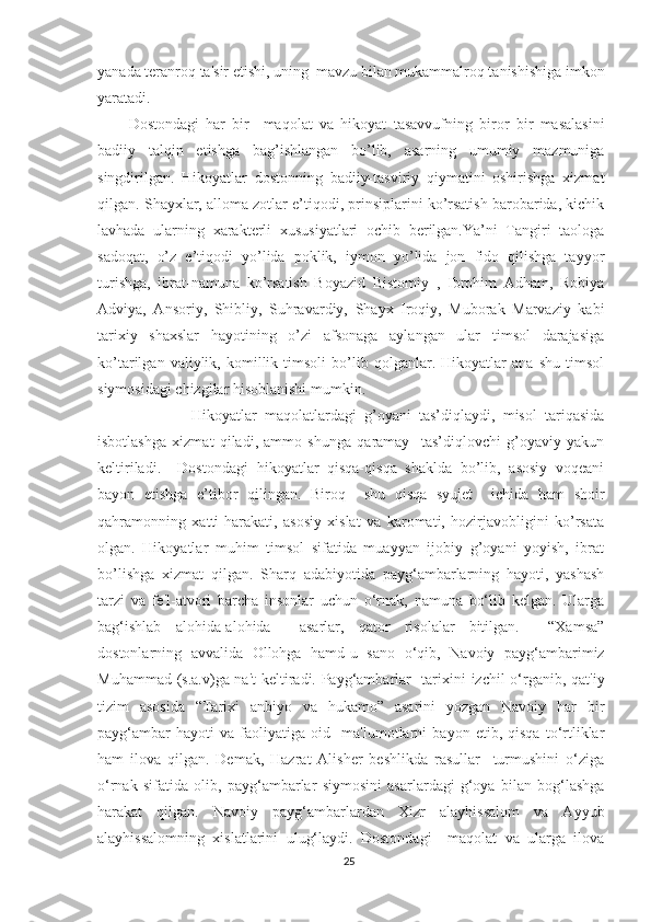 yanada teranroq ta'sir etishi, uning  mavzu bilan mukammalroq tanishishiga imkon
yaratadi.
Dostondagi   har   bir     maqolat   va   hikoyat   tasavvufning   biror   bir   masalasini
badiiy   talqin   etishga   bag’ishlangan   bo’lib,   asarning   umumiy   mazmuniga
singdirilgan.   Hikoyatlar   dostonning   badiiy-tasviriy   qiymatini   oshirishga   xizmat
qilgan. Shayxlar, alloma zotlar e’tiqodi, prinsiplarini ko’rsatish barobarida, kichik
lavhada   ularning   xarakterli   xususiyatlari   ochib   berilgan.Ya’ni   Tangiri   taologa
sadoqat,   o’z   e’tiqodi   yo’lida   poklik,   iymon   yo’lida   jon   fido   qilishga   tayyor
turishga,   ibrat-namuna   ko’rsatish   Boyazid   Bistomiy   ,   Ibrohim   Adham,   Robiya
Adviya,   Ansoriy,   Shibliy,   Suhravardiy,   Shayx   Iroqiy,   Muborak   Marvaziy   kabi
tarixiy   shaxslar   hayotining   o’zi   afsonaga   aylangan   ular   timsol   darajasiga
ko’tarilgan   valiylik,   komillik   timsoli   bo’lib   qolganlar.   Hikoyatlar   ana   shu   timsol
siymosidagi chizgilar hisoblanishi mumkin. 
                Hikoyatlar   maqolatlardagi   g’oyani   tas’diqlaydi,   misol   tariqasida
isbotlashga   xizmat   qiladi,   ammo   shunga   qaramay     tas’diqlovchi   g’oyaviy   yakun
keltiriladi.     Dostondagi   hikoyatlar   qisqa-qisqa   shaklda   bo’lib,   asosiy   voqeani
bayon   etishga   e’tibor   qilingan.   Biroq     shu   qisqa   syujet     ichida   ham   shoir
qahramonning   xatti-harakati,   asosiy   xislat   va   karomati,   hozirjavobligini   ko’rsata
olgan.   Hikoyatlar   muhim   timsol   sifatida   muayyan   ijobiy   g’oyani   yoyish,   ibrat
bo’lishga   xizmat   qilgan.   Sharq   adabiyotida   payg‘ambarlarning   hayoti,   yashash
tarzi   va   fe'l-atvori   barcha   insonlar   uchun   o‘rnak,   namuna   bo‘lib   kelgan.   Ularga
bag‘ishlab   alohida-alohida     asarlar,   qator   risolalar   bitilgan.     “Xamsa”
dostonlarning   avvalida   Ollohga   hamd-u   sano   o‘qib,   Navoiy   payg‘ambarimiz
Muhammad (s.a.v)ga na't  keltiradi. Payg‘ambarlar   tarixini izchil o‘rganib, qat'iy
tizim   asosida   “Tarixi   anbiyo   va   hukamo”   asarini   yozgan   Navoiy   har   bir
payg‘ambar   hayoti   va   faoliyatiga   oid     ma'lumotlarni   bayon   etib,   qisqa   to‘rtliklar
ham   ilova   qilgan.   Demak,   Hazrat   Alisher   beshlikda   rasullar     turmushini   o‘ziga
o‘rnak   sifatida   olib,   payg‘ambarlar   siymosini   asarlardagi   g‘oya   bilan   bog‘lashga
harakat   qilgan.   Navoiy   payg‘ambarlardan   Xizr   alayhissalom   va   Ayyub
alayhissalomning   xislatlarini   ulug‘laydi.   Dostondagi     maqolat   va   ularga   ilova
25 