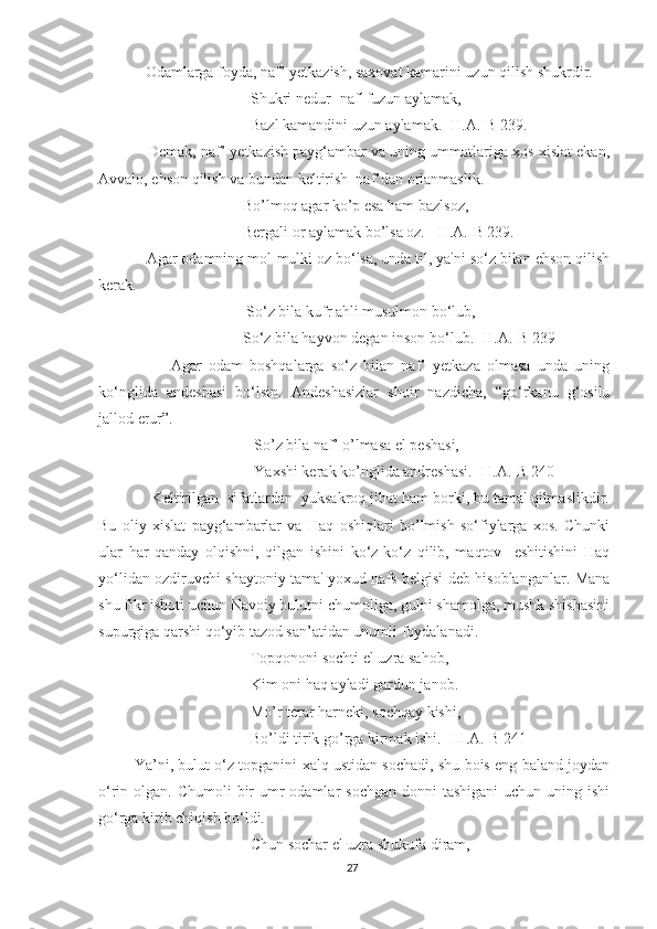     Odamlarga foyda, naf’ yetkazish, saxovat kamarini uzun qilish shukrdir.
Shukri nedur- naf' fuzun aylamak,
Bazl kamandini uzun aylamak. [H.A.-B 239.]
     Demak, naf’ yetkazish payg‘ambar va uning ummatlariga xos xislat ekan,
Avvalo, ehson qilish va bundan keltirish  naf’dan orlanmaslik. 
Bo’lmoq agar ko’p esa ham bazlsoz,
Bergali or aylamak bo’lsa oz.  [H.A.-B 239.]
    Agar odamning mol-mulki oz bo‘lsa, unda til, ya'ni so‘z bilan ehson qilish
kerak.
 So‘z bila kufr ahli musulmon bo‘lub,
So‘z bila hayvon degan inson bo‘lub. [H.A.-B 239]
            Agar   odam   boshqalarga   so‘z   bilan   naf’   yetkaza   olmasa   unda   uning
ko‘nglida   andeshasi   bo‘lsin.   Andeshasizlar   shoir   nazdicha,   “go‘rkanu   g‘osilu
jallod erur”.
   So’z bila naf’ o’lmasa el peshasi,
   Yaxshi kerak ko’nglida andreshasi.  [H.A.-B 240]
     Keltirilgan  sifatlardan  yuksakroq jihat ham borki, bu tama' qilmaslikdir.
Bu   oliy   xislat   payg‘ambarlar   va   Haq   oshiqlari   bo’lmish   so‘fiylarga   xos.   Chunki
ular   har   qanday   olqishni,   qilgan   ishini   ko‘z-ko‘z   qilib,   maqtov     eshitishini   Haq
yo‘lidan ozdiruvchi shaytoniy tama' yoxud nafs belgisi deb hisoblanganlar. Mana
shu fikr isboti uchun Navoiy bulutni chumoliga, gulni shamolga, mushk shishasini
supurgiga qarshi qo‘yib tazod san’atidan unumli foydalanadi. 
Topqononi sochti el uzra sahob, 
Kim oni haq ayladi gardun janob.
Mo’r terar harneki, sochqay kishi,
Bo’ldi tirik go’rga kirmak ishi.  [H.A.-B 241]
 Ya’ni, bulut o‘z topganini xalq ustidan sochadi, shu bois eng baland joydan
o‘rin olgan. Chumoli  bir  umr  odamlar  sochgan  donni  tashigani  uchun uning ishi
go‘rga kirib chiqish bo‘ldi. 
Chun sochar el uzra shukufa diram, 
27 