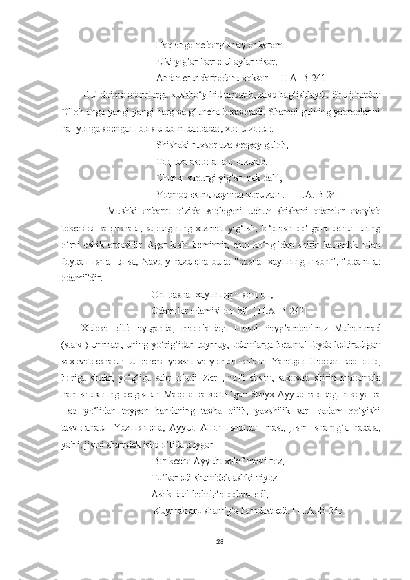 Haq anga ne barglar aylar karam.
Elki yig’ar harne ul aylar nisor, 
Andin erur darbadaru xoksor.  [ H.A.-B 241]
 Gul doimo odamlarga xushbo‘y hid tarqatib, zavq bag‘ishlaydi. Shu jihatdan
Olloh unga yangi-yangi barg va g‘uncha beraveradi. Shamol gulning yaproqlarini
har yonga sochgani bois u doim darbadar, xor-u zordir.
Shishaki ruxsor uza sepgay gulob,
Toq uza asrorlar ani orzulab.
Chunki supurgi yig’ar inak dalil,
Yotmoq eshik keynida xoru zalil.  [ H.A.-B 241]
          Mushki   anbarni   o‘zida   saqlagani   uchun   shishani   odamlar   avaylab
tokchada   saqlashadi,   supurgining   xizmati   yig‘ish,   to‘plash   bo‘lgani   uchun   uning
o‘rni   eshik   orqasidir.   Agar   kishi   beminnit,  chin   ko‘ngildan   shirin  kalomlik   bilan
foydali   ishlar   qilsa,   Navoiy   nazdicha   bular   “bashar   xaylining   insoni”,   “odamilar
odami”dir.
Oni bashar xaylining insoni bil,
Odamilar odamisi oni bil. [ H.A.-B 242]
Xulosa   qilib   aytganda,   maqolatdagi   timsol   Payg’ambarimiz   Muhammad
(s.a.v.) ummati, uning yo‘rig‘idan toymay, odamlarga betama' foyda keltiradigan
saxovatpeshadir. U barcha yaxshi va yomon ishlarni Yaratgan Haqdan deb bilib,
boriga   shukr,   yo‘g‘iga   sabr   qiladi.   Zero,   naf'i   ehson,   saxovat,   shirin   muoamala
ham shukrning belgisidir. Maqolatda keltirilgan Shayx Ayyub haqidagi hikoyatda
Haq   yo‘lidan   toygan   bandaning   tavba   qilib,   yaxshilik   sari   qadam   qo‘yishi
tasvirlanadi.   Yozilishicha,   Ayyub   Alloh   ishqidan   mast,   jismi   sham'g‘a   hadast,
ya'ni, jismi shamdek ishq o‘tida kuygan.
 Bir kecha Ayyubi xalaf masti roz,
To‘kar edi sham'dek ashki niyoz.
Ashk duri bahrig‘a pobast edi,
 Kuymak aro sham'g‘a hamdast edi. [ H.A.-B 243]
28 