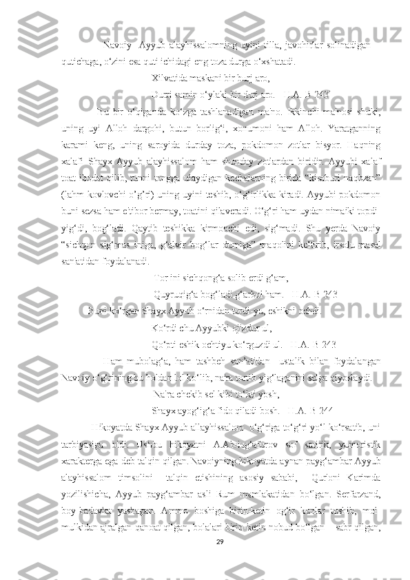             Navoiy     Ayyub   alayhissalomning   uyini   tilla,   javohirlar   solinadigan
qutichaga, o‘zini esa quti ichidagi eng toza durga o‘xshatadi.
Xilvatida maskani bir burj   aro,
Durri samin o‘ylaki bir durj aro. [ H.A.-B 243]
        Bu   bir   o‘qiganda   ko‘zga   tashlanadigan   ma'no.   Ikkinchi   ma'nosi   shuki,
uning   uyi   Alloh   dargohi,   butun   borlig‘i,   xonumoni   ham   Alloh.   Yaratganning
karami   keng,   uning   saroyida   durday   toza,   pokdomon   zotlar   bisyor.   Haqning
xalafi–Shayx   Ayyub   alayhissalom   ham   shunday   zotlardan   biridir.   Ayyubi   xalaf
toat-ibodat   qilib,   tunni   tongga   ulaydigan   kechalarning   birida   “kisaburi   naqbzan”
(lahm kovlovchi o’g’ri) uning uyini teshib, o‘g‘irlikka kiradi. Ayyubi pokdomon
buni sezsa ham e'tibor bermay, toatini qilaveradi. O‘g‘ri ham uydan nimaiki topdi-
yig‘di,   bog‘ladi.   Qaytib   teshikka   kirmoqchi   edi,   sig‘madi.   Shu   yerda   Navoiy
“sichqon   sig‘mas   iniga,   g‘alvir   bog‘lar   dumiga”   maqolini   keltirib,   irsolu-masal
san'atidan foydalanadi.
 Tor ini sichqong‘a solib erdi g‘am,
 Quyruqig‘a bog‘ladi g‘arbol ham. [ H.A.-B 243]
   Buni ko‘rgan Shayx Ayyub o‘rnidan turdi-yu, eshikni ochdi.
Ko‘rdi chu Ayyubki ojizdur ul,
Qo‘pti eshik ochtiyu ko‘rguzdi ul. [ H.A.-B 243]
          Ham   mubolag‘a,   ham   tashbeh   san’atidan     ustalik   bilan   foydalangan
Navoiy o‘g‘rining bu holdan lol bo‘lib, na'ra tortib yig‘laganini selga qiyoslaydi.
 Na'ra chekib sel kibi to‘kti yosh, 
Shayx ayog‘ig‘a fido qiladi bosh. [ H.A.-B 244]
    Hikoyatda Shayx Ayyub allayhissalom  o‘g‘riga to‘g‘ri yo‘l ko‘rsatib, uni
tarbiyasiga   oldi.   Ushbu   hikoyatni   A.Abdug‘afurov   sof   satirik,   yumoristik
xarakterga ega deb talqin qilgan.  
Navoiyning hikoyatda aynan payg‘ambar Ayyub
alayhissalom   timsolini     talqin   etishining   asosiy   sababi,     Qur'oni   Karimda
yozilishicha,   Ayyub   payg‘ambar   asli   Rum   mamlakatidan   bo‘lgan.   Serfarzand,
boy-badavlat   yashagan.   Ammo   boshiga   birin-ketin   og‘ir   kunlar   tushib,   mol-
mulkidan ajralgan-qanoat qilgan, bolalari birin-ketin nobud bo‘lgan – sabr qilgan,
29 