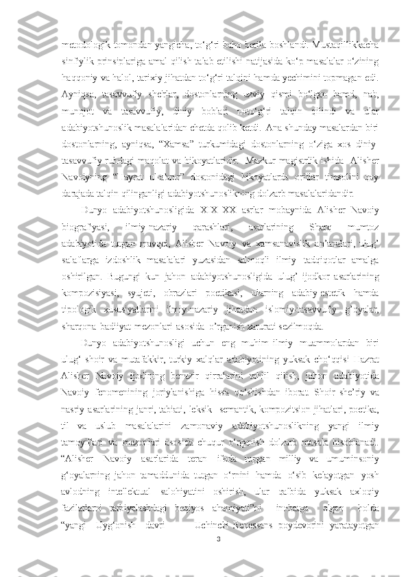 metodologik tomondan yangicha, to‘g‘ri baho berila boshlandi. Mustaqillikkacha
sinfiylik prinsiplariga amal qilish talab etilishi natijasida ko‘p masalalar o‘zining
haqqoniy va halol, tarixiy jihatdan to‘g‘ri talqini hamda yechimini topmagan edi.
Ayniqsa,   tasavvufiy   she'rlar,   dostonlarning   uzviy   qismi   bo‘lgan   hamd,   na't,
munojot   va   tasavvufiy,   diniy   boblari   noto‘g‘ri   talqin   qilindi   va   ular
adabiyotshunoslik masalalaridan chetda qolib ketdi.  Ana shunday masalardan biri
dostonlarning,   ayniqsa,   “Xamsa”   turkumidagi   dostonlarning   o‘ziga   xos   diniy-
tasavvufiy ruhdagi  maqolat va hikoyatlaridir.   Mazkur  magistrlik ishida   Alisher
Navoiyning   “Hayrat   ul-abror”   dostonidagi   hikoyatlarda   oriflar   timsolini   qay
darajada talqin qilinganligi adabiyotshunoslikning dolzarb masalalaridandir.
Dunyo   adabiyotshunosligida   XIX–XX   asrlar   mobaynida   Alisher   Navoiy
biografiyasi,       ilmiy-nazariy       qarashlari,       asarlarining       Sharq       mumtoz
adabiyotida   tutgan   mavqei,   Alisher   Navoiy   va   xamsanavislik   an’analari,   ulug’
salaflarga   izdoshlik   masalalari   yuzasidan   salmoqli   ilmiy   tadqiqotlar   amalga
oshirilgan.   Bugungi   kun   jahon   adabiyotshunosligida   ulug’   ijodkor   asarlarining
kompozisiyasi,   syujeti,   obrazlari   poetikasi,   ularning   adabiy-estetik   hamda
tipologik   xususiyatlarini   ilmiy-nazariy   jihatdan   islomiy-tasavvufiy   g’oyalar,
sharqona   badiiyat   mezonlari   asosida   o’rganish   zarurati   sezilmoqda.
Dunyo   adabiyotshunosligi   uchun   eng   muhim   ilmiy   muammolardan   biri
ulug‘   shoir   va   mutafakkir,   turkiy   xalqlar   adabiyotining   yuksak   cho‘qqisi   Hazrat
Alisher   Navoiy   ijodining   benazir   qirralarini   tahlil   qilish,   jahon   adabiyotida
Navoiy   fenomenining   joriylanishiga   hissa   qo‘shishdan   iborat.   Shoir   she’riy   va
nasriy   asarlarining   janri, tabiati,   leksik-   semantik,   kompozitsion   jihatlari,   poetika,
til   va   uslub   masalalarini   zamonaviy   adabiyotshunoslikning   yangi   ilmiy
tamoyillari   va   mezonlari   asosida   chuqur   o‘rganish   dolzarb   masala   hisoblanadi.
“Alisher   Navoiy   asarlarida   teran   ifoda   topgan   milliy   va   umuminsoniy
g‘oyalarning   jahon   tamaddunida   tutgan   o‘rnini   hamda   o‘sib   kelayotgan   yosh
avlodning   intellektual   salohiyatini   oshirish,   ular   qalbida   yuksak   axloqiy
fazilatlarni   tarbiyalashdagi   beqiyos   ahamiyati”ni     inobatga     olgan     holda
“yangi     Uyg‘onish     davri       —     Uchinchi   Renessans   poydevorini   yaratayotgan
3 