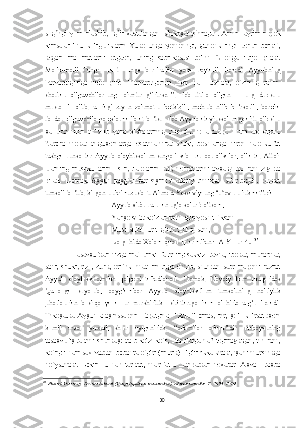 sog‘ligi yomonlashib, og‘ir xastalangan -shikoyat qilmagan. Ammo ayrim nopok
kimsalar   “bu   ko‘rguliklarni   Xudo   unga   yomonligi,   gunohkorligi   uchun   berdi”,
degan   malomatlarni   otgach,   uning   sabr-kosasi   to‘lib   Ollohga   iltijo   qiladi.
Marhamatli   Tangri   Taolo   unga   bor-budini   yana   qaytarib   beradi.   Ayyubning
Parvardigoriga   nido   qilib.   “Parvardigorim   meni   balo   ushladi,   o‘zining   rahm-
shafqat   qilguvchilarning   rahmlirog‘idirsen”,   deb   iltijo   qilgan.   Uning   duosini
mustajob   qilib,   undagi   ziyon-zahmatni   ketkizib,   mehribonlik   ko‘rsatib,   barcha
ibodat qilguvchilarga eslatma ibrat bo‘lsin deb Ayyub alayhissalomga ahli-oilasini
va   ular   bilan   qo‘shib   yana   o‘shalarning   mislicha   bola-chaqa     ham   ato   etgan.
Barcha   ibodat   qilguvchilarga   eslatma-ibrat   shuki,   boshlariga   biron   balo-kulfat
tushgan   insonlar   Ayyub   alayhissalom   singari   sabr-qanoat   qilsalar,   albatta,   Alloh
ularning   mushkullarini   oson,   balolarini   daf,   ne'matlarini   avvalgidan   ham   ziyoda
qiladi.   Demak,   Ayyub   payg‘ambar   siymosi   adabiyotimizda     sabr-toqat   ,   qanoat
timsoli   bo‘lib, kirgan. Fikrimiz isboti Ahmad Yassaviyning “Devoni hikmat”ida.
Ayyub sifat qurt ranjig’a sobir bo’lsam,
Yahyo sifat ko’zlarimdin qon yosh to’ksam.
Muso sifat Tur tog’ida toat qilsam,
Dargohida Xojam qabul qilarmikin? [A.Y. –B 40] 26
         Tasavvufdan bizga ma’lumki   faqrning sakkiz -tavba, ibodat, muhabbat,
sabr, shukr, rizo, zuhd, oriflik   maqomi tilga olinib, shundan sabr maqomi hazrat
Ayyub   alayhissalomdan   qolgani   ta'kidlanadi.   Demak,   Navoiy   ham   muqaddas
Qur'onga   suyanib,   payg‘ambar   Ayyub   alayhissalom   timsolining   nabiylik
jihatlaridan   boshqa   yana   pir-murshidlik     sifatlariga   ham   alohida   urg‘u   beradi.
Hikoyatda   Ayyub   alayhissalom     faqatgina     “xalaf”   emas,   pir,   yo‘l   ko‘rsatuvchi
komil   inson   yoxud,   shoir   aytganidek,   “odamilar   odami”dir.   Hikoyatning
tasavvufiy talqini shunday: qalb ko‘zi ko‘r, odamlarga nafi tegmaydigan, tili ham,
ko‘ngli ham saxovatdan bebahra o‘g‘ri (murid) o‘g‘irlikka kiradi, ya'ni murshidga
bo‘ysunadi.   Lekin     u   hali   tariqat,   ma'rifat-u   haqiqatdan   bexabar.   Avvalo   tavba
26
  Ahmad Yassaviy. Devoni hikmat (Yangi topilgan namunalar). Movarounnahr. T.:2004. B-40 
30 