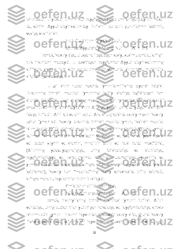 izhor etadi.  U yozadi: Umrim Nuh payg‘ambar (uzoq umr ko’rgan)day bo‘lmasa-
da,   sabrim     Ayyub   alayhissalomday     bo’lsin!   Haq   taolo   gunohlarimni   kechirib,
vasliga vosif qilsin.
Bot bo‘lu bir jom ila yetkur futuh,
Sabr esa Ayyubcha yo‘q umri Nuh.  [ H.A.-B 245]
      Demak, Navoiy elga, ulusga naf' tegadigan saxiy, xushmuoamala, ko‘ngli
pok   insonlarni   maqtaydi.   U   tasvirlagan   payg‘ambar   Ayyub   alayhissalomning
so‘fiyona   siymosi   ham   sabr   qanoat   timsolidir   va   bunda   shoir   pir-u   murshidlik
sifatlarini jam eta olgan.
            UIug`   shoir   nuqtai   nazarida   iymon-komillikning   tayanch   belgisi.
Dostonning   birinchi   maqolati   iymonning   badiiy   sharhiga   bag‘ishlangani   ham
shundan  d a l o l a t d i r .   U l ug`   s h o i r n i ng   m a v z u   i b t i do s i n i   i y m o n d a n	  boshlashi   tasodif
emas.   Dostonning   kirishidayoq   shoir   Allohga   yetish   umidida   yurgan   kishilarni
ikkiga bo’ladi  :  Ahli  rad va ahli  qabul. Ana shu ajratishda asosiy  mezon Navoiy
uchun   iymon   edi.   Navoiy   dostonida   birinchi   maqolat   iymon,   ikkinchi   maqolat
islom haqida bo’lib. Birinchi maqolat iymon kalimasining sharhidan iborat. Iymon
kalimasi   “Omantu   billahi   na   malaikatihi   va   kutubihi   va   rasulihi   val   yavmil   axiri
val   qadari   xoyrihi   va   sharrihi,   minallohi   ta'olo   val   ba'si   ba'dal   mavt”dirki,
(Allohning   yakka-yagonaligiga,   uning   farishtalariga   va   kitoblariga,
payg‘ambarlariga   va   oxirat-qiyomat   kunning   muqarrarligiga,   yaxshilik   va
yomonlik   taqdirdan   ekanligiga,   so‘ngra   o‘limdan   keyin   qayta   tirilishga   iymon
keltiraman),   Navoiy   buni   “maqolat”ning   nasriy   sarlavhasida   to‘liq   keltiradi,
so‘ngra mana bu baytlar bilan bobni boshlaydi:
Kimki jahon ahlida inson erur,
Balki nishoni anga iymon erur.[H.A.-B 100]
        Demak,   insoniylikning   birinchi   nishonasi   iymonli   bo‘lish.   Alloh
vahdatiga, uning qudrati bilan yuborilgan narsalarga va Payg‘ambarlariga so‘zsiz
ishonmoqdir.   Iymon   -   insonni   hayvondan   ajratuvchi   asosiy   sifat,   chunki   Navoiy
fikricha,   garchi   nutq,   so‘z   insonni   hayvondan   ajratuvchi   belgisi   bo‘lsa-da,   agar
32 