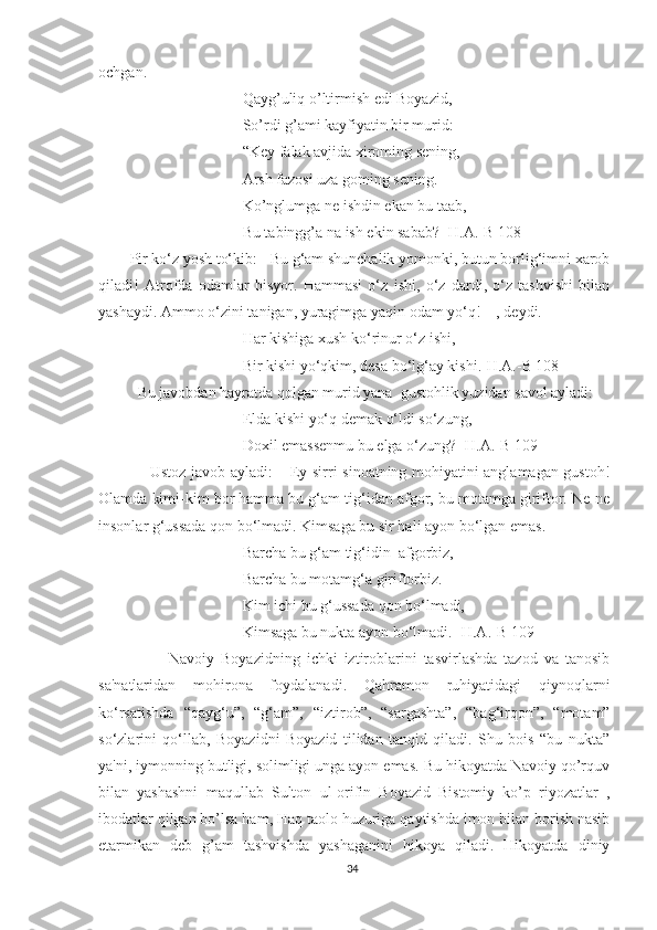 ochgan. 
Qayg’uliq o’ltirmish edi Boyazid,
So’rdi g’ami kayfiyatin bir murid:
“Key falak avjida xiroming sening,
Arsh fazosi uza goming sening.
Ko’nglumga ne ishdin ekan bu taab,
Bu tabingg’a na ish ekin sabab? [H.A.-B 108]
Pir ko‘z yosh to‘kib: - Bu g‘am shunchalik yomonki, butun borlig‘imni xarob
qiladi!   Atrofda   odamlar   bisyor.   Hammasi   o‘z   ishi,   o‘z   dardi,   o‘z   tashvishi   bilan
yashaydi. Ammo o‘zini tanigan, yuragimga yaqin odam yo‘q! – , deydi. 
Har kishiga xush ko‘rinur o‘z ishi,
Bir kishi yo‘qkim, desa bo‘lg‘ay kishi.[H.A.-B 108]
  Bu javobdan hayratda qolgan murid yana  gustohlik yuzidan savol ayladi:
Elda kishi yo‘q demak o‘ldi so‘zung,
Doxil emassenmu bu elga o‘zung? [H.A.-B 109]
       Ustoz javob ayladi: – Ey sirri sinoatning mohiyatini anglamagan gustoh!
Olamda kimi-kim bor hamma bu g‘am tig‘idan afgor, bu motamga giriftor. Ne-ne
insonlar g‘ussada qon bo‘lmadi. Kimsaga bu sir hali ayon bo‘lgan emas.
Barcha bu g‘am tig‘idin  afgorbiz,
Barcha bu motamg‘a giriftorbiz.
Kim ichi bu g‘ussada qon bo‘lmadi,
Kimsaga bu nukta ayon bo‘lmadi. [H.A.-B 109]
            Navoiy   Boyazidning   ichki   iztiroblarini   tasvirlashda   tazod   va   tanosib
sa'natlaridan   mohirona   foydalanadi.   Qahramon   ruhiyatidagi   qiynoqlarni
ko‘rsatishda   “qayg‘u”,   “g‘am”,   “iztirob”,   “sargashta”,   “bag‘irqon”,   “motam”
so‘zlarini   qo‘llab,   Boyazidni   Boyazid   tilidan   tanqid   qiladi.   Shu   bois   “bu   nukta”
ya'ni, iymonning butligi, solimligi unga ayon emas. Bu hikoyatda Navoiy qo’rquv
bilan   yashashni   maqullab   Sulton   ul-orifin   Boyazid   Bistomiy   ko’p   riyozatlar   ,
ibodatlar qilgan bo’lsa ham, Haq taolo huzuriga qaytishda imon bilan borish nasib
etarmikan   deb   g’am   tashvishda   yashaganini   hikoya   qiladi.   Hikoyatda   diniy
34 