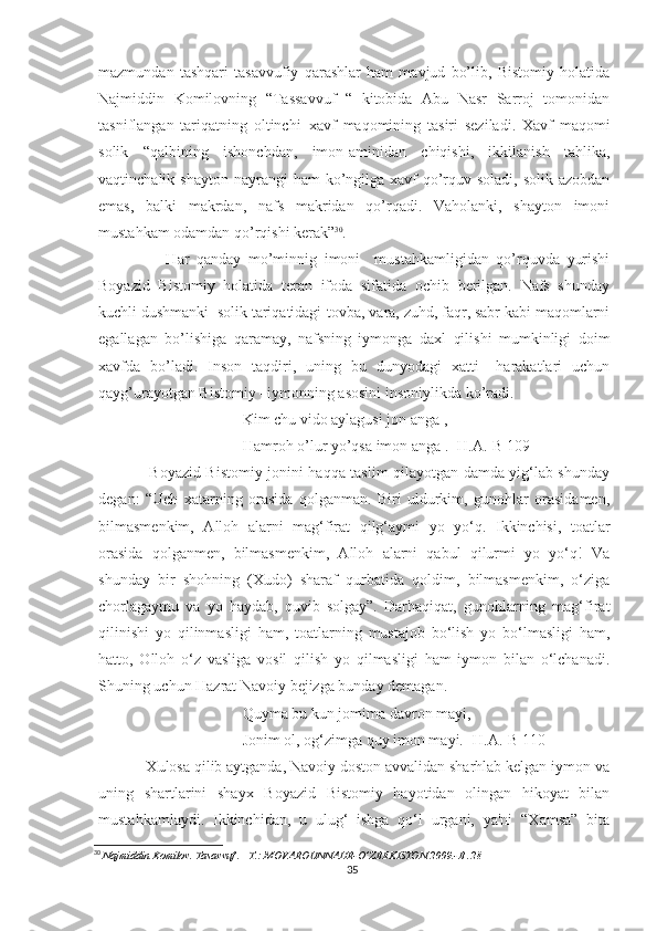 mazmundan   tashqari   tasavvufiy   qarashlar   ham   mavjud   bo’lib,   Bistomiy   holatida
Najmiddin   Komilovning   “Tassavvuf   “   kitobida   Abu   Nasr   Sarroj   tomonidan
tasniflangan   tariqatning   oltinchi–xavf   maqomining   tasiri   seziladi.   Xavf   maqomi
solik   “qalbining   ishonchdan,   imon-aminidan   chiqishi,   ikkilanish   tahlika,
vaqtinchalik shayton   nayrangi   ham  ko’ngilga  xavf-qo’rquv  soladi,  solik azobdan
emas,   balki   makrdan,   nafs   makridan   qo’rqadi.   Vaholanki,   shayton   imoni
mustahkam odamdan qo’rqishi kerak” 30
.
          Har   qanday   mo’minnig   imoni     mustahkamligidan   qo’rquvda   yurishi
Boyazid   Bistomiy   holatida   teran   ifoda   sifatida   ochib   berilgan.   Nafs   shunday
kuchli dushmanki  solik tariqatidagi-tovba, vara, zuhd, faqr, sabr kabi maqomlarni
egallagan   bo’lishiga   qaramay,   nafsning   iymonga   daxl   qilishi   mumkinligi   doim
xavfda   bo’ladi.   Inson   taqdiri,   uning   bu   dunyodagi   xatti   –harakatlari   uchun
qayg’urayotgan Bistomiy –iymonning asosini insoniylikda ko’radi.
Kim chu vido aylagusi jon anga , 
Hamroh o’lur yo’qsa imon anga . [H.A.-B 109]
       Boyazid Bistomiy jonini haqqa taslim qilayotgan damda yig‘lab shunday
degan:   “Uch   xatarning   orasida   qolganman.   Biri   uldurkim,   gunohlar   orasidamen,
bilmasmenkim,   Alloh   alarni   mag‘firat   qilg‘aymi   yo   yo‘q.   Ikkinchisi,   toatlar
orasida   qolganmen,   bilmasmenkim,   Alloh   alarni   qabul   qilurmi   yo   yo‘q!   Va
shunday   bir   shohning   (Xudo)   sharaf   qurbatida   qoldim,   bilmasmenkim,   o‘ziga
chorlagaymu   va   yo   haydab,   quvib   solgay”.   Darhaqiqat,   gunohlarning   mag‘firat
qilinishi   yo   qilinmasligi   ham,   toatlarning   mustajob   bo‘lish   yo   bo‘lmasligi   ham,
hatto,   Olloh   o‘z   vasliga   vosil   qilish   yo   qilmasligi   ham   iymon   bilan   o‘lchanadi.
Shuning uchun Hazrat Navoiy bejizga bunday demagan.
Quyma bu kun jomima davron mayi,
Jonim ol, og‘zimga quy imon mayi. [H.A.-B 110]
    Xulosa qilib aytganda, Navoiy doston avvalidan sharhlab kelgan iymon va
uning   shartlarini   shayx   Boyazid   Bistomiy   hayotidan   olingan   hikoyat   bilan
mustahkamlaydi.   Ikkinchidan,   u   ulug‘   ishga   qo‘l   urgani,   ya'ni   “Xamsa”   bita
30
  Najmiddin Komilov. Tasavvuf . –T.: MOVAROUNNAHR-O’ZBEKISTON.2009.-B .28
35 