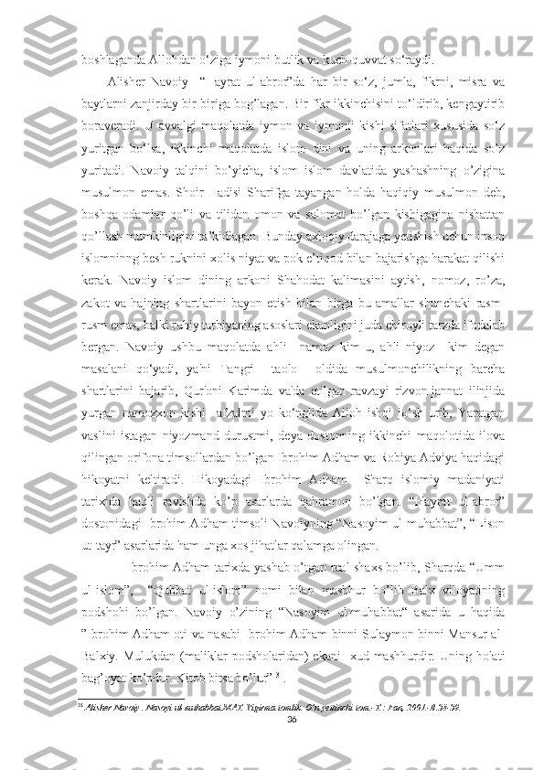 boshlaganda Allohdan o‘ziga iymoni butlik va kuch-quvvat so‘raydi.
Alisher   Navoiy     “Hayrat   ul-abror”da   har   bir   so‘z,   jumla,   fikrni,   misra   va
baytlarni zanjirday bir-biriga bog’lagan. Bir fikr ikkinchisini to‘ldirib, kengaytirib
boraveradi.   U   avvalgi   maqolatda   iymon   va   iymonli   kishi   sifatlari   xususida   so‘z
yuritgan   bo‘lsa,   ikkinchi   maqolatda   islom   dini   va   uning   arkonlari   haqida   so’z
yuritadi.   Navoiy   talqini   bo’yicha,   islom   islom   davlatida   yashashning   o’zigina
musulmon   emas.   Shoir   Hadisi   Sharifga   tayangan   holda   haqiqiy   musulmon   deb,
boshqa   odamlar   qo’li   va   tilidan   omon   va   salomat   bo’lgan   kishigagina   nisbattan
qo’llash mumkinligini ta’kidlagan. Bunday axloqiy darajaga yetishish uchun inson
islomninng besh ruknini xolis niyat va pok e’tiqod bilan bajarishga harakat qilishi
kerak.   Navoiy   islom   dining   arkoni   Shahodat   kalimasini   aytish,   nomoz,   ro’za,
zakot   va   hajning   shartlarini   bayon   etish   bilan   birga   bu   amallar   shunchaki   rasm-
rusm emas, balki ruhiy tarbiyaning asoslari ekanligini juda chiroyli tarzda ifodalab
bergan.   Navoiy   ushbu   maqolatda   ahli     namoz   kim-u,   ahli   niyoz     kim   degan
masalani   qo‘yadi,   ya'ni   Tangri     taolo     oldida   musulmonchilikning   barcha
shartlarini   bajarib,   Qur'oni   Karimda   va'da   etilgan   ravzayi   rizvon-jannat   ilinjida
yurgan   namozxon   kishi     afzalmi   yo   ko‘nglida   Alloh   ishqi   jo‘sh   urib,   Yaratgan
vaslini   istagan   niyozmand   durustmi,   deya   dostonning   ikkinchi   maqolotida   ilova
qilingan orifona timsollardan bo’lgan Ibrohim Adham va Robiya Adviya haqidagi
hikoyatni   keltiradi.   Hikoyadagi   Ibrohim   Adham     Sharq   islomiy   madaniyati
tarixida   haqli   ravishda   ko’p   asarlarda   qahramon   bo’lgan.   “Hayrat   ul-abror”
dostonidagi Ibrohim Adham timsoli Navoiyning “Nasoyim ul-muhabbat”, “Lison
ut-tayr” asarlarida ham unga xos jihatlar qalamga olingan.
         Ibrohim Adham tarixda yashab o’tgan real shaxs bo’lib, Sharqda “Umm
ul-islom”,     “Qubbat   ul-islom”   nomi   bilan   mashhur   bo’lib   Balx   viloyatining
podshohi   bo’lgan.   Navoiy   o’zining   “Nasoyim   ul-muhabbat“   asarida   u   haqida
”Ibrohim Adham oti va nasabi Ibrohim Adham binni Sulaymon binni Mansur al-
Balxiy.  Mulukdan  (maliklar  podsholaridan)   ekani    xud  mashhurdir.  Uning holati
bag’oyat ko’pdur. Kitob bitsa bo’lur”  31
.
31
  Alisher Navoiy . Nasoyi ul-muhabbat.MAT. Yigirma tomlik. O’n yettinchi tom.-T.: Fan, 2001.-B.38-39.
36 