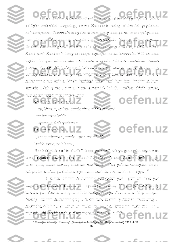      Bertels Ibrohim Adhamning Bani Tomi qabilasidan chiqqanligi, ilk  zohid
so’fiylar   maktabini   tuzganligi,   ammo   Xurosonda   uning   ta’limotini   yoyilishini
ko’rolmaganlar. Tasavvuf adabiyotlarda ham, ilmiy tadqiqot va  monografiyalarda
ham   Ibrohim   Adhamning   ilk   zohidligi   ta'kidlanadi.   Navoiy   ham   hikoyatda
Ibrohim Adhamning shu   qirrasiga ko‘proq e'tibor bergan. Xo‘sh, zohidlik nima?
Zohid   kim?   Zuhd-chi?   Ilmiy   asoslarga   suyangan   holda   tasavvufni   VIII   asrlarda
paydo     bo‘lgan   ta'limot   deb   hisoblasak,   u   avvalo   zohidlik   harakatida     kurtak
yozgan. Fariddin Attot o’zining “Tazkirat ul-avliyo” asarida Ibrohim Adhamning
qanday   sabablar   bilan   haq   yo’liga   kirganligini   aniq-ravshan   tasvirlagan.   Ibrohim
Adhamning   haq   yo’liga   kirishi   haqidagi   ibratli   naql   ham   bor:   Ibrohim   Adham
saroyda   uxlab   yotsa   ,   tomda   birov   yurgandek   bo’ldi.   Hovliga   chiqib   qarasa,
haqiqatdan ham tomda birov yuribdi.
Ibrohim Adham so’radi:
-Hoy, kimsan, kechasi tomda nima qilib yuribsan?
Tomdan ovoz keldi:
-Tuyamni qidirib yuribman.
Ibrohim Adham dedi:
-Qanaqa odamsan, tomda tuya nima qiladi?
Tanish ovoz javob berdi;
-Sen hokimlik taxtida o’tirib “Haqqa yetaman” deb yurganingdan keyin men
tomda tuyamni  qidirsam  nima qilibdi? Bu so’zlar Ibrohim  Adhamning ko’ngliga
ta’sir   qilib,   butun   davlati,   oilasidan   voz   kechib,   Haq   yo’lida   sahroydan   chiqib
ketgan, bir cho’ponga shohona kiyimlarini berib darveshlar libosini kiygan  32
.
            Dostonda   Ibrohim   Adhamning   shohlikdan   yuz   o’girib   oriflikka   yuz
tutganligi,   muqaddas   Kabatulloh   ziyoratiga   otlanib,   14   yil   yo’l   bosganligi
ta’kidlangan. Asarda uning nomi Bibi Robiya Adviya e’tiqodi bilan tilga olingan.
Navoiy   Ibrohim   Adhamning   toj-u   taxtni   tark   etishini   yo’qotish   hisoblamaydi.
Aksincha, Alloh bu ish uchun uni mukofotladi. Unga fano tojini nasib etdi. Toj-u
mansab tarki Ibrohim uchun ulkan maqsadlar ibtidosi bo’ldi.
32
  Xamidjon Homidiy . Tasavvuf : Qaraniydan Rushdiygacha . Yangi asr avlodi, 2021. B-54.
37 