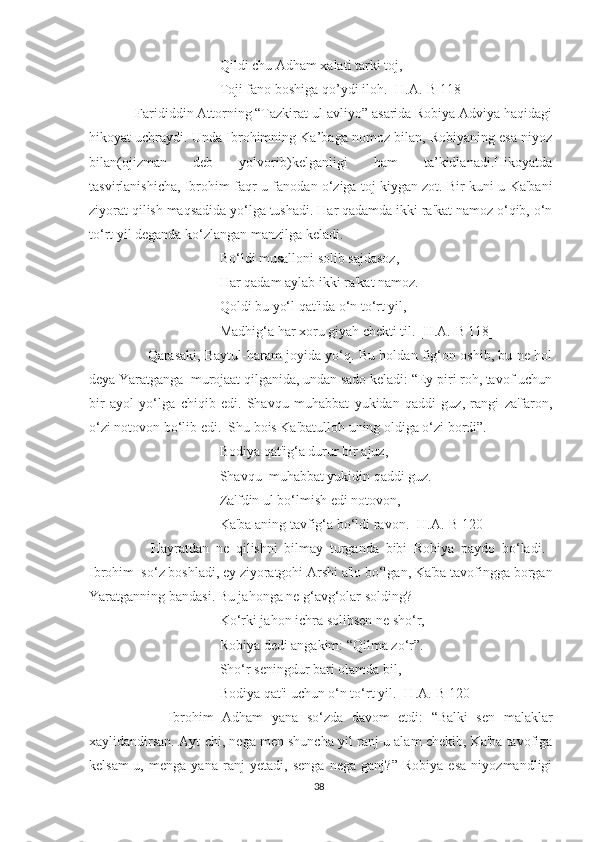 Qildi chu Adham xalati tarki toj, 
Toji fano boshiga qo’ydi iloh. [H.A.-B 118]
     Farididdin Attorning “Tazkirat ul-avliyo” asarida Robiya Adviya haqidagi
hikoyat uchraydi. Unda Ibrohimning Ka’baga nomoz bilan, Robiyaning esa niyoz
bilan(ojizman   deb   yolvorib)kelganligi   ham   ta’kidlanadi.Hikoyatda
tasvirlanishicha, Ibrohim faqr-u fanodan o‘ziga toj kiygan zot. Bir kuni u Ka'bani
ziyorat qilish maqsadida yo‘lga tushadi. Har qadamda ikki ra'kat namoz o‘qib, o‘n
to‘rt yil deganda ko‘zlangan manzilga keladi. 
Bo‘ldi musalloni solib sajdasoz,
Har qadam aylab ikki ra'kat namoz.
Qoldi bu yo‘l qat'ida o‘n to‘rt yil,
Madhig‘a har xoru giyah chekti til. [H.A.-B 118]
             Qarasaki, Baytul-haram joyida yo‘q. Bu holdan fig‘on oshib, bu ne hol
deya Yaratganga  murojaat qilganida, undan sado keladi: “Ey piri roh, tavof uchun
bir   ayol   yo‘lga   chiqib   edi.   Shavqu   muhabbat   yukidan   qaddi   guz,   rangi   za'faron,
o‘zi notovon bo‘lib edi.  Shu bois Ka'batulloh uning oldiga o‘zi bordi”.
Bodiya qat'ig‘a durur bir ajuz,
Shavqu  muhabbat yukidin qaddi guz.
Za'fdin ul bo‘lmish edi notovon,
Ka'ba aning tavfig‘a bo‘ldi ravon. [H.A.-B 120]
          Hayratdan   ne   qilishni   bilmay   turganda   bibi   Robiya   paydo   bo‘ladi.  
Ibrohim  so‘z boshladi, ey ziyoratgohi Arshi a'lo bo‘lgan, Ka'ba tavofingga borgan
Yaratganning bandasi. Bu jahonga ne g‘avg‘olar solding?
Ko‘rki jahon ichra solibsen ne sho‘r,
Robiya dedi angakim: “Qilma zo‘r”.
Sho‘r seningdur bari olamda bil,
Bodiya qat'i uchun o‘n to‘rt yil. [H.A.-B 120]
            Ibrohim   Adham   yana   so‘zda   davom   etdi:   “Balki   sen   malaklar
xaylidandirsan. Ayt-chi, nega men shuncha yil ranj-u alam chekib, Ka'ba tavofiga
kelsam-u,   menga   yana   ranj   yetadi,   senga   nega   ganj?”   Robiya   esa   niyozmandligi
38 