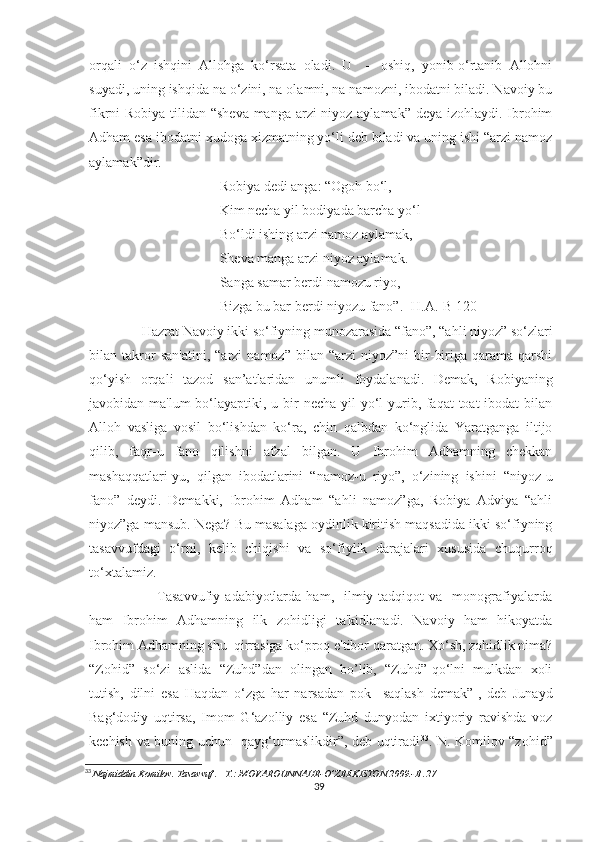 orqali   o‘z   ishqini   Allohga   ko‘rsata   oladi.   U     –   oshiq,   yonib-o‘rtanib   Allohni
suyadi, uning ishqida na o‘zini, na olamni, na namozni, ibodatni biladi. Navoiy bu
fikrni Robiya tilidan “sheva  manga arzi  niyoz aylamak” deya izohlaydi. Ibrohim
Adham esa ibodatni xudoga xizmatning yo‘li deb biladi va uning ishi “arzi namoz
aylamak”dir.
Robiya dedi anga: “Ogoh bo‘l,
Kim necha yil bodiyada barcha yo‘l
Bo‘ldi ishing arzi namoz aylamak,
Sheva manga arzi niyoz aylamak.
Sanga samar berdi namozu riyo,
Bizga bu bar berdi niyozu fano”. [H.A.-B 120]
       Hazrat Navoiy ikki so‘fiyning munozarasida “fano”, “ahli niyoz” so‘zlari
bilan  takror   san'atini,   “arzi   namoz”   bilan  “arzi   niyoz”ni   bir-biriga   qarama-qarshi
qo‘yish   orqali   tazod   san’atlaridan   unumli   foydalanadi.   Demak,   Robiyaning
javobidan ma'lum  bo‘layaptiki, u bir  necha yil yo‘l yurib, faqat toat-ibodat bilan
Alloh   vasliga   vosil   bo‘lishdan   ko‘ra,   chin   qalbdan   ko‘nglida   Yaratganga   iltijo
qilib,   faqr-u   fano   qilishni   afzal   bilgan.   U   Ibrohim   Adhamning   chekkan
mashaqqatlari-yu,   qilgan   ibodatlarini   “namoz-u   riyo”,   o‘zining   ishini   “niyoz-u
fano”   deydi.   Demakki,   Ibrohim   Adham   “ahli   namoz”ga,   Robiya   Adviya   “ahli
niyoz”ga mansub. Nega? Bu masalaga oydinlik kiritish maqsadida ikki so‘fiyning
tasavvufdagi   o‘rni,   kelib   chiqishi   va   so‘fiylik   darajalari   xususida   chuqurroq
to‘xtalamiz. 
                Tasavvufiy   adabiyotlarda   ham,    ilmiy  tadqiqot  va    monografiyalarda
ham   Ibrohim   Adhamning   ilk   zohidligi   ta'kidlanadi.   Navoiy   ham   hikoyatda
Ibrohim Adhamning shu  qirrasiga ko‘proq e'tibor qaratgan. Xo‘sh, zohidlik nima?
“Zohid”   so‘zi   aslida   “Zuhd”dan   olingan   bo’lib,   “Zuhd”-qo‘lni   mulkdan   xoli
tutish,   dilni   esa   Haqdan   o‘zga   har   narsadan   pok     saqlash   demak”-,   deb   Junayd
Bag‘dodiy   uqtirsa,   Imom   G‘azolliy   esa   “Zuhd   dunyodan   ixtiyoriy   ravishda   voz
kechish va buning uchun   qayg‘urmaslikdir”, deb uqtiradi 33
. N. Komilov “zohid”
33
  Najmiddin Komilov. Tasavvuf . –T.: MOVAROUNNAHR-O’ZBEKISTON.2009.-B .27
39 