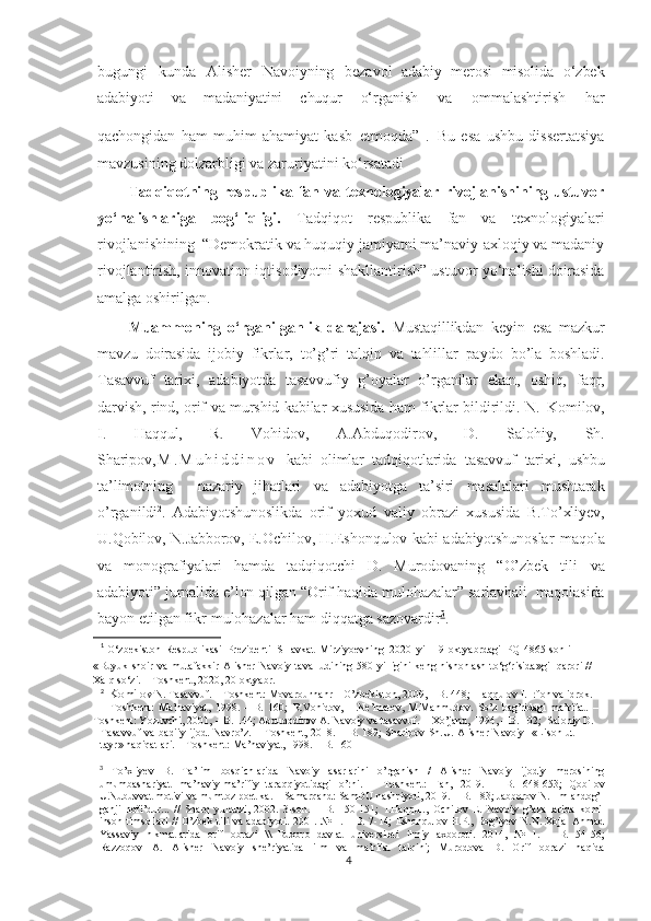 bugungi   kunda   Alisher   Navoiyning   bezavol   adabiy   merosi   misolida   o‘zbek
adabiyoti   va   madaniyatini   chuqur   o‘rganish   va   ommalashtirish   har
qachongidan   ham   muhim   ahamiyat   kasb   etmoqda” 1
.  
Bu   esa   ushbu   dissertatsiya
mavzusining dolzarbligi va zaruriyatini ko‘rsatadi  
Tadqiqotning  respublika  fan  va  texnologiyalar  rivojlanishining  ustuvor
yo‘nalishlariga   bog‘liqligi.   Tadqiqot   respublika   fan   va   texnologiyalari
rivojlanishining  “Demokratik va huquqiy jamiyatni ma’naviy-axloqiy va madaniy
rivojlantirish, innovation iqtisodiyotni shakllantirish” ustuvor yo‘nalishi doirasida
amalga oshirilgan.
Muammoning   o‘rganilganlik   darajasi.   Mustaqillikdan   keyin   esa   mazkur
mavzu   doirasida   ijobiy   fikrlar,   to’g’ri   talqin   va   tahlillar   paydo   bo’la   boshladi.
Tasavvuf   tarixi,   adabiyotda   tasavvufiy   g’oyalar   o’rganilar   ekan,   oshiq,   faqr,
darvish,   rind,   orif   va   murshid   kabilar   xususida   ham   fikrlar   bildirildi.   N.   Komilov,
I.   Haqqul,   R.   Vohidov,   A.Abduqodirov,   D.   Salohiy,   Sh.
Sharipov , M . M u h i d d i n o v   kabi   olimlar   tadqiqotlarida   tasavvuf   tarixi,   ushbu
ta’limotning     nazariy   jihatlari   va   adabiyotga   ta’siri   masalalari   mushtarak
o’rganildi 2
.   Adabiyotshunoslikda   orif   yoxud   valiy   obrazi   xususida   B.To’xliyev,
U.Qobilov,   N. Jabborov,  E. Ochilov,   H. Eshonqulov   kabi   adabiyotshunoslar   maqola
va   monografiyalari   hamda   tadqiqotchi   D.   Murodovaning   “O’zbek   tili   va
adabiyoti”   jurnalida   e’lon   qilgan   “Orif   haqida   mulohazalar”   sarlavhali   maqolasida
bayon  etilgan  fikr-mulohazalar   ham diqqatga sazovardir 3
.
1
  O‘zbekiston   Respublikasi   Prezidenti   SHavkat   Mirziyoevning   2020   yil   19   oktyabrdagi   PQ-4865-sonli  
« Buyuk   shoir   va   mutafakkir   Alisher   Navoiy   tavalludining   580   yilligini   keng   nishonlash   to‘g‘risida»gi  qarori   //  
Xalq   so‘zi.   –   Toshkent,   2020,   20   oktyabr.
2
   Komilov   N.   Tasavvuf.   –   Toshkent:   Movarounnahr   –   O’zbekiston,   2009,   –   B.   448;   Haqqulov   I.   Irfon   va   idrok.
–   Toshkent:   Ma’naviyat,   1998.   –   B.   160;   R.Vohidov,   H.Ne’matov,   M.Mahmudov.   So’z   bag’ridagi   ma’rifat.   –
Toshkent:   Yozuvchi,   2001,   –   B.   144;   Abduqodirov   A.   Navoiy   va   tasavvuf.   –   Xo’jand,   1994,   –   B.   102;     Salohiy   D.
Tasavvuf   va   badiiy   ijod.   Navro’z.   –   Toshkent,   2018.   –   B.   189;   Sharipov   Sh.U.   Alisher   Navoiy     «Lison   ut-
tayr»   haqiqatlari.   –   Toshkent:   Ma’naviyat,   1998.   –   B. 160
3
  To’xliyev   B.   Ta’lim   bosqichlarida   Navoiy   asarlarini   o’rganish   /   Alisher   Navoiy   ijodiy   merosining
umumbashariyat   ma’naviy-ma’rifiy   taraqqiyotidagi   o’rni.   –   Toshkent:   Fan,   2019.   –   B.   648-653;   Qobilov
U.Nubuvvat   motivi   va   mumtoz   poetika.   –   Samarqand:   SamDU  nashriyoti,   2019.   –   B.   183;   Jabborov  N.   Ilm   andog’
ganji   nofi’dur...   //   Sharq   yulduzi,   2002.   3-son.   –   B.   150-151;   I.Haqqul.,   Ochilov   E.   Navoiy   g’azallarida   komil
inson   timsollari   //   O’zbek   tili   va   adabiyoti. 2001.   №   1.   –   B.   7-14;   Eshonqulov   H.P.,   Bog’iyev   N.N. Xoja   Ahmad
Yassaviy   hikmatlarida   orif   obrazi   \\   Buxoro   davlat   universiteti   ilmiy   axboroti.   2014,   №   1.   –   B.   54-56;
Razzoqov   A.   Alisher   Navoiy   she’riyatida   ilm   va   ma’rifat   talqini;   Murodova   D.   Orif   obrazi   haqida
4 