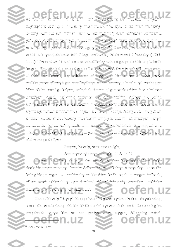 va   “zuhd”   istilohini     to‘la   tahlil   etib,   zohidlarning   asl   maqsad,   mohiyatini
quyidagicha   ta'riflaydi:   “Falsafiy   mushohadakorlik,   ajzu   irodat   bilan   ma'naviy-
axloqiy   kamolat   sari   intilish,   valilik,   karomat-mo‘jizalar   ko‘rsatish   zohidlarda
yo‘q   edi.   Zohidlarning   niyati   ibodat   bilan   oxirat   mag‘firatni   qozonish,   Qur'onda
va'da   qilingan   jannat   huzur-halovatiga   yetishish” 34
.   Demakki,   Ibrohim   Adhamni
zohid   deb   yanglishibmiz-da?!   Bizga   ma’lumki,   Muhammad   G‘azzoliy   (1058-
1111) “Ihyou ulum id-din” asarida zohidlikning uch belgisiga alohida urg‘u berib
ketgan.  Shundan kelib chiqadigan bo‘lsak, Ibrohim Adhamda uch sifat mujassam.
U   shohlikdan   kechib,   faqr-u   fanodan   toj   kiygan,   qo‘ldan   ketgan   toj-u   taxt,   mol-
mulkka parvo qilmaydigan, atrofdagilarga e'tibor bermay, o‘n to‘rt  yil mashaqqat
bilan   Ka'ba   tavofiga   kelgan,   ko‘nglida   doimo   qilgan   sajdalaridan   huzur-halovat
topadigan   zohid.   Balxning   podshosi   bo‘lgan   Ibrohim   Adham   ilk   zohid
so‘fiylardan. Uning zohidlik sifatlarini hikoyatda ochib berishga ko‘maklashuvchi
siymo ayollardan chiqqan ilk so‘fiya, Haq oshig‘i Robiya Adviyadir. Hikoyatdan
chiqqan   xulosa   shuki,   Navoiy   muk   tushib   bir   joyda   toat-ibodat   qiladigan   Tangri
bandalaridan ko‘ra,  ko‘nglida Allohni sevuvchilarni afzal biladi. Shuning uchun u
hikoyat oxirida bir umr niyoz ahliga, ya'ni Haqni sevuvchilarga arzi niyoz qilishni
o‘ziga maqsad qilgan.
Boqma, Navoiy, yana noz ahlig‘a,
Arzi niyoz ayla niyoz ahlig‘a. [H.A.-B 120]
Ikkinchi   bir   jihati   shuki,   o‘sha   vaqtda   Alisher   Navoiyning   Temuriylar
davlatida tutgan mavqeyi Ibrohim Adham bo‘lsa, u Robiya Adviyaday Haq vaslin
ko‘nglida   jo   etgan.   U   Ibrohimday   mukkasidan   ketib,   sajda   qilmagan   bo‘lsada,
qilgan   xayrli   ishlarida,   yozgan   durdonalarida   o‘zining   niyozmandlar   –   oshiqlar
qatoridan joy olganligini ko‘rsata oladi.
Hazrat Navoiy “Riyoyi   hirqapo‘shlar”   bobida   ayrim   riyokor   shayxlarning,
soxta   din   vakillarining   chirkin   kirdikorlarini   ayovsiz   fosh   etadi. Dostonning  bu
maqolatida   shayx   kim   va   har   qanday   xirqa   kiygan,   Allohning   mehri-
34
 Ushbu manba.-B.48.
40 