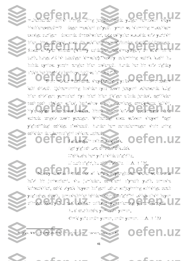 muhabbatidan   qonish   o‘rniga   uning   jannati   ilinjida   yurgan   namozxon   shayx
hisoblanaveradimi?   –   degan   masalani   qo‘yadi.   Iymon   va   islomning   mustahkam
asosiga   qurilgan     dostonda   din peshvolari,   aziz   avliyolar   xususida   so‘z   yuritishi
bilan     birga,   tabiiyki,   soxta   din   vakillarini   ham   e’tibordan   chetda   qoldirmagan.
Soxta   so’fiylar   portreti   (islomiy   aqidalarni   mensimaydigan,   din   vakili   bo‘la
turib,   bunga   zid   ish   tutadigan   kimsalar).“Navoiy   qalamining   satirik   kuchi   bu
bobda   ayniqsa   yorqin   ranglar   bilan   tovlanadi.   Bunda   har   bir   so‘z   tig‘day
o’tkir, har bir chiziq benihoya jonli va lo’ndadir”   35
.
             Shoir   mazkur   maqolatida   shayxlarning   qiyofasini   ham   mohir   rassom
kabi   chizadi.   Qahramonning   boshdan-oyoq   tasvir   jarayoni   zaharxanda   kulgi
bilan   chizilgan:   yamoqlari   riyo   iplari   bilan   tikilgan   aftoda   jandasi,   egrilikdan
pech-pech   o‘ralgan   sallasi,   beo‘xshov   soqoli,   odamlarga   ermak   katta   kalishi,
hiyla   uyiga   ustun - hassasi,   xullas,   birorta   detalni   ko‘zdan   qochirmagan   shoir
satirada   tengsiz   tasvir   yaratgan.   Minbardagi   soxta   va’zxon   shayxni   “egri
yig‘och”dagi   echkiga   o’xshatadi.   Bundan   ham   qanoatlanmagan   shoir   uning
echkidan-da tubanroqligini   oshkora   uqtiradi:
Turfa   soqolin osibon kulgudek,
Egri   yig‘och  uzra   chiqib o‘chkudek.  
O‘chkucha   ham yo‘q  ishida  to‘g‘riliq,
Ul tutib o‘g‘ri, bu qilib o‘g‘riliq. [H.A.-B 134]
  Navoiy   davrida   Hirotda   har   xil   ko‘cha   nayrangbozlari   shahar   va   bozorda
ba’zi   bir   jonivorlarni ,   shu   jumladan,   echkilarni   o‘ynatib   yurib,   tomosha
ko‘rsatishlari,   echki   ziyrak   hayvon   bo‘lgani   uchun   xo‘jayinning   xohishiga   qarab
yog‘ochga   chiqib,   tomoshabinlar   ichidan   bironta   “o‘g‘ri”ni   ushlab   olishi   bayon
qilingan. Navoiy     bu    razil    kishilar     toifasini     yomonlarning     yomoni sanaydi:
Bu el  erur   borcha   yomondin-yomon,
Kimki   yo‘q ondin yomon,   ondin yomon. [H.A.-B 137]
35
  Oybek.   MAT.O‘n   to‘qqiz   tomlik.   O‘n   uchinchi   tom.   –   Toshkent,   1979.   –B.164.
41 