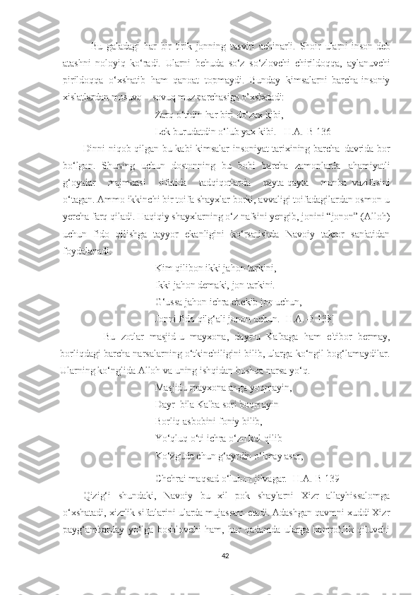     Bu   galadagi   har   bir   tirik   jonning   tasviri   achinarli.   Shoir   ularni   inson   deb
atashni   noloyiq   ko‘radi.   Ularni   behuda   so‘z   so‘zlovchi   chirildoqqa,   aylanuvchi
pirildoqqa   o‘xshatib   ham   qanoat   topmaydi.   Bunday   kimsalarni   barcha   insoniy
xislatlardan   mosuvo   –   sovuq   muz parchasiga  o’xshatad i:
Zarq o‘tidin  har   biri   do‘zax  kibi,
Lek burudatdin o‘lub yax kibi.   [H.A.-B 136]
Dinni   niqob   qilgan   bu   kabi   kimsalar   insoniyat   tarixining   barcha   davrida   bor
bo‘lgan.   Shuning   uchun   dostonning   bu   bobi   barcha   zamonlarda   ahamiyatli
g‘oyalar     majmuasi     sifatida     tadqiqotlarda     qayta-qayta     manba   vazifasini
o‘tagan.  Ammo ikkinchi bir toifa shayxlar borki, avvaligi toifadagilardan osmon-u
yercha farq qiladi. Haqiqiy shayxlarning o‘z nafsini yengib, jonini “jonon” (Alloh)
uchun   fido   qilishga   tayyor   ekanligini   ko‘rsatishda   Navoiy   takror   san'atidan
foydalanadi.
Kim qilibon ikki jahon tarkini,
Ikki jahon demaki, jon tarkini.
G‘ussa jahon ichra chekib jon uchun,
Jonni fido qilg‘ali jonon uchun. [H.A.-B 138]
        Bu   zotlar   masjid-u   mayxona,   dayr-u   Ka'baga   ham   e'tibor   bermay,
borliqdagi barcha narsalarning o‘tkinchiligini bilib, ularga ko‘ngil bog‘lamaydilar.
Ularning ko‘nglida Alloh va uning ishqidan boshqa narsa yo‘q.
Masjidu mayxona anga yoqmayin,
Dayr  bila Ka'ba sori boqmayin
Borliq asbobini foniy bilib,
Yo‘qluq o‘ti ichra o‘zn kul qilib
Ko‘zguda chun g‘ayrdin o‘lmay asar,
Chehrai maqsad o‘lubon jilvagar. [H.A.-B 139]
Qizig‘i   shundaki,   Navoiy   bu   xil   pok   shaylarni   Xizr   allayhissalomga
o‘xshatadi, xizrlik sifatlarini ularda mujassam etadi. Adashgan qavmni xuddi Xizr
payg‘ambarday   yo‘lga   boshlovchi   ham,   har   qadamda   ularga   hamrohlik   qiluvchi
42 