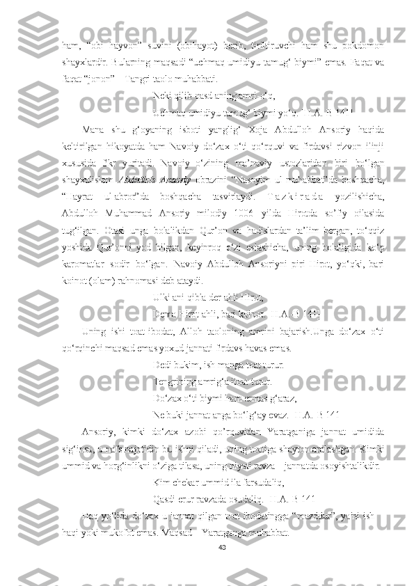 ham,   “obi   hayvon”   suvini   (obihayot)   berib,   tiriltiruvchi   ham   shu   pokdomon
shayxlardir. Bularning maqsadi “uchmaq umidiyu tamug‘ biymi” emas. Faqat va
faqat “jonon” – Tangri taolo muhabbati.
Neki qilib qasd aning amri-o‘q,
Uchmaq umidiyu tamug‘ biymi yo‘q. [H.A.-B 141]
Mana   shu   g‘oyaning   isboti   yanglig‘   Xoja   Abdulloh   Ansoriy   haqida
keltirilgan   hikoyatda   ham   Navoiy   do‘zax   o‘ti   qo‘rquvi   va   firdavsi   rizvon   ilinji
xususida   fikr   yuritadi.   Navoiy   o‘zining   ma’naviy   ustozlaridan   biri   bo‘lgan
shayxulislom   Abdulloh   Ansoriy   obrazini   “Nasoyim   ul-muhabbat”da   boshqacha,
“Hayrat   ul-abror”da   boshqacha   tasvirlaydi.   T a z k i r a d a   yozilishicha,
Abdulloh   Muhammad   Ansoriy   milodiy   1006   yilda   Hirotda   so’fiy   oilasida
tug‘ilgan.   Otasi   unga   bolalikdan   Qur’on   va   hadislardan   ta’lim   bergan,   to‘qqiz
yoshida   Qur’onni   yod   bilgan,   keyinroq   o‘zi   eslashicha,   uning   bolaligida   ko‘p
karomatlar   sodir   bo‘lgan.   Navoiy   Abdulloh   Ansoriyni   piri   Hirot,   yo‘qki,   bari
koinot (olam) rahnomasi deb ataydi. 
Ulki ani qibla der ahli Hirot,
Dema Hirot ahli, bari koinot. [H.A.-B 141]
Uning   ishi   toat-ibodat,   Alloh   taoloning   amrini   bajarish.Unga   do‘zax   o‘ti
qo‘rqinchi maqsad emas yoxud jannati firdavs havas emas.
Dedi bukim, ish manga toat turur.
Tengrining amrig‘a itoat turur.
Do‘zax o‘ti biymi ham ermas g‘araz,
Ne buki jannat anga bo‘lg‘ay evaz. [H.A.-B 141]
Ansoriy,   kimki   do‘zax   azobi   qo’rquvidan   Yaratganiga   jannat   umidida
sig‘insa, u nafs najotidin bu ishni qiladi, uning toatiga shayton aralashgan. Kimki
ummid va horg‘inlikni o‘ziga tilasa, uning niyati ravza – jannatda osoyishtalikdir.
Kim chekar ummid ila farsudaliq,
Qasdi erur ravzada osudaliq. [H.A.-B 141]
Haq yo‘lida  do‘zax-u jannat  qilgan toat  ibodatingga “mazddur”,  ya'ni  ish
haqi yoki mukofot emas. Maqsad – Yaratganga muhabbat.
43 