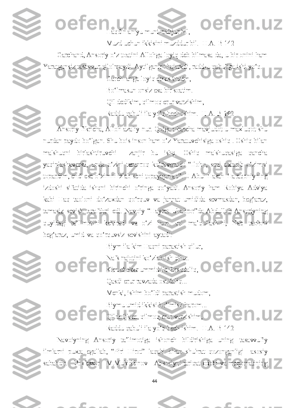 Haqdin aniyu muni mahjur bil,
Muzd uchun ikkisini muzddur bil. [H.A.-B 142]
Garchand, Ansoriy o‘z toatini Allohga loyiq deb bilmasa-da, u bir onini ham
Yaratgansiz tasavvur qilolmaydi. Aytilganini bajaradi, radd-u qabuliga ishi yo‘q.
Garchi anga loyiq emas toatim,
Bo‘lmasun onsiz esa bir soatim.
Qil dedikim, qilmoq erur varzishim,
Raddu qabuli ila yo‘q hech ishim. [H.A.-B 142]
Ansoriy fikricha, Alloh-azaliy nur. Qolgan barcha mavjudot-u maxluqot shu
nurdan paydo bo‘lgan. Shu bois inson ham o‘z Yaratuvchisiga oshiq . Oshiq bilan
ma'shuqni   birlashtiruvchi     zanjir   bu   ishq.   Oshiq   ma'shuqasiga   qancha
yaqinlashaversa,   unda   o‘zini   teranroq   ko‘raveradi:   “Iloho,   seni   axtarib   o‘zimni
topardim, endi esa o‘zimni izlab seni topayapman”.  U  Abul   Hasan   Haraqoniyning
izdoshi   sifatida   ishqni   birinchi   o‘ringa   qo‘yadi.   Ansoriy   ham   Robiya   Adviya
kabi   Haq   taoloni   do‘zaxdan   qo‘rquv   va   jannat   umidida   sevmasdan,   beg‘araz,
tamasiz   sevish   tarafdori   edi.   Navoiy   “Hayrat   ul-abror”da   Abdulloh   Ansoriyning
quyidagi   ta’limotini   keltiradi   va   o‘zi   ham   uni   ma’qullashini,   Haq   taoloni
beg‘araz,   umid   va   qo‘rquvsiz   sevishini   aytadi:
Biym   ila   kim Haqni   parastish   qilur,
Nafs  najotini   ko‘zlab ish   qilur.
Kim chekar ummid ila   farsudaliq,
Qasdi   erur   ravzada   osudaliq...
Menki,   ishim bo‘ldi   parastish   mudom,
Biymu  umid  ikkisi   bo‘lmish   harom...
Qildedikim, qilmoq erur   varzishim,
Raddu qabuli   ila   yo‘q hech   ishim. [H.A.-B 142]
Navoiyning   Ansoriy   ta’limotiga   ishonch   bildirishiga   uning   tasavvufiy
ilmlarni   puxta   egallab,   “Piri   Hirot”   laqabi   bilan   shuhrat   qozonganligi       asosiy
sababdir.       Professor       M.Muhiddinov       Ansoriyni  tariqat   odobi   va   maqomatining
44 