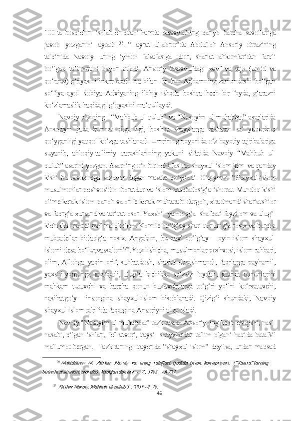 100   ta   bosqichini   ishlab   chiqqani   hamda   tasavvufning   qariyb   barcha   savollariga
javob   yozganini   aytadi   36
.   “Hayrat   ul-abror”da   Abdulloh   Ansoriy   obrazining
talqinida   Navoiy   uning   iymon   falsafasiga   doir,   shariat   ahkomlaridan   farqli
bo‘lgan   ta’limotini   bayon   qiladi.   Ansoriy   tasavvufdagi   xavf   va   rajo   (umid   va
qo‘rquv)   g‘oyasini   inkor   etadi.   Bu   bilan   Ibrohim   Adhamning   zamondoshi   bo‘lgan
so‘fiya   ayol   Robiya   Adviyaning   ilohiy   ishqda   boshqa   hech   bir   foyda,   g‘arazni
ko‘zlamaslik   haqidagi   g‘oyasini   ma’qullaydi.
Navoiy o’zining     “Mahbub ul-qulub” va “Nasoyim ul-muhabbat” asarlarida
Ansoriyni   juda   hurmat   qilganligi,   boshqa   shayxlarga   nisbatan   sal   yuqoriroq
qo‘yganligi yaqqol ko‘zga tashlanadi. Umrining poyonida o‘z hayotiy tajribalariga
suyanib,   ahloqiy-ta'limiy   qarashlarining   yakuni   sifatida   Navoiy   “Mahbub   ul-
qulub” asarini yozgan. Asarning o‘n birinchi faslida shayxul-islom   kim  va qanday
kishi   bu   lavozimga   sazovor   degan   masala   qo‘yiladi.   O‘qiymiz:   “Shayxul-islom
musulmonlar peshvosidin iboratdur va islom muqtadosig‘a ishorat. Mundoq kishi
olime kerak islom-panoh va orife kerak muhtarabi dargoh, xiradmandi shariatshior
va faqrg‘a xursand va tariqat osor. Yaxshi –yamong‘a  shafqati fayzi om va ulug‘-
kichikka irshodi naf' malokolom. Komile bo‘lg‘ay shar' qonunig‘a rosix va barcha
mubtade'lar   bid'atig‘a   nosix.   Angakim,   bu   nav'   bo‘lg‘ay       oyin-islom   shayxul-
islomi desa bo‘lur,vassalom 37
”.Yozilishicha, musulmonlar peshvosi, islom rahbari,
olim,   Allohga   yaqin   orif,   suhbatdosh,   shariat   donishmandi,   faqrlarga   payhamil,
yaxshi-yomonga   shafqatli,   ulug‘u   kichikka   so‘zsiz   foydali,   shariat   qonunlarini
mahkam   tutuvchi   va   barcha   qonun   buzuvchilarga   to‘g‘ri   yo‘lni   ko‘rsatuvchi,
nasihatgo‘y     insongina   shayxul-islom   hisoblanadi.   Qizig‘i   shundaki,   Navoiy
shayxul-islom ta'rifida faqatgina Ansoriyni tilga oladi. 
Navoiy “Nasoyim ul-muhabbat” tazkirasida Ansoriyning kelib chiqishi, nasl-
nasabi,   qilgan   ishlari,  fe'l-atvori,   qaysi     shayxlardan   ta'lim   olgani   haqida   batafsil
ma'lumot bergan.   Tazkiraning   qayerida “shayxul-islom” deyilsa, undan maqsad
36
  Muhiddinov   M.   Alisher     Navoiy   va    uning   salaflari   ijodida   inson   konsepsiyasi.   (“Xamsa”larning
birinchi   dostonlari   asosida).   Filol.fan.dok.diss.   –   T.,   1995.   –   B.121.
37
  Alisher Navoiy. Mahbub ul-qulub.T.: 2018.-B. 19.
45 