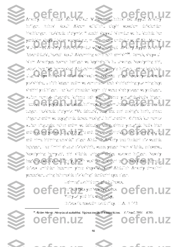 Ansoriy.   Uning   otasi   Abu   Mansur   Muhammad,   bobosi   esa   Ayyub   Ansoriy
bo‘lgan.   Bobosi   Rasuli   Akram   sallallohu   alayhi   vassalam   do‘stlaridan
hisoblangan.   Tazkirada   o‘qiymiz:   “Laqabi   shayxul-islomdur   va   bu   kitobda   har
yerdakim   shayxul-islom   voqyedurur,   mutloq   murod   andindur   va   ul   Abu-Mansur
Muhammad   Ansoriy   farzandlaridindur   va   Muhammad     Ansoriy   Ayyub   Ansoriy
farzandidurki, hazrati Rasuli  Akramning sohib rahli  ermish” 38
. Demak, shayx ul-
islom   Ansoriyga   rasman   berilgan   va   keyinchalik   bu   unvonga   Navoiyning   piri,
ustozi,  hamfikr, hammaslagi   Abdurahmon  Jomiy  loyiq bo‘lgan. Uning  kelajakda
ulug‘   shayx   bo‘lishini   Xizr   alahissalom   bashorat   qilgan.   Navoiy   tazkirada
yozishicha, u o‘tib ketgan qadim va zamondosh arab shoirlarining yuz ming bayt
she'rini yod bilgan. Har kuni qiroatdan keyin olti varaq she'r yozgan va yodlagan,
xufton   namozi   o‘tgancha   ko‘proq   och   yurib,   chiroq   yorug‘ida   hadis   bitgan.
Hattoki,   non   yeyishga   ham   vaqti   bo‘lmay,   volidai   muhtarami   og‘ziga   non   solib
turgan.   Tazkirada   o‘qiymiz:   “Va   debturki,   tong   erta   qori   qoshig‘a   borib,   qiroat
o‘rganur erdim va qaytg‘onda darsqa mashg‘ul bo‘lur erdim. Ko‘prak kun namoz
xuftan   o‘tguncha   nahor   erdim   va   debturki,   kecha   chiroq   yorug‘ida   hadis   bitar
erdimki, non yemak farog‘atim yo‘q erdi. Onam nonni tikka qilib, og‘zimg‘a solur
erdi   nima   bitirning   arosida”   qilgan   Abdulloh   Ansoriy   toat-ibodatni   o‘z   vaqtida
bajargan,   Haq   ilmini   chuqur   o‘zlashtirib,   xaqqa   yetgan   inson   sifatida,   qolaversa,
Navoiyning   hamyurti,   piri   sifatida   uning   mehriga   sazovor   bo‘lgan.   Navoiy
beg‘araz,   sidqidil,   xudojo‘y,   Alloh   vaslidan   boshqani   tan   olmaydigan,   jannat-u
do‘zax   umididan   batamom   yiroq   shayx-ul   islom   Abdulloh   Ansoriy   timsolini
yaratarkan, uning bahonasida o‘z ko’ngil dardlarini ayta olgan.
Uchmog‘u zohid tomug‘u bulhavas,
Bo‘lsa havas yor Navoiyg‘a bas.
Yor yuzi yodi bila shod o‘lay,
Do‘zax ila ravzadin ozod o‘lay. [H.A.-B 142]
38
  Alisher   Navoiy.   Nasoyim   ul-muhabbat.   Yigirma   tomlik.   O‘n   ettinchi   tom.   –   T.:”Fan”,   2001.   –   B.245 .
46 