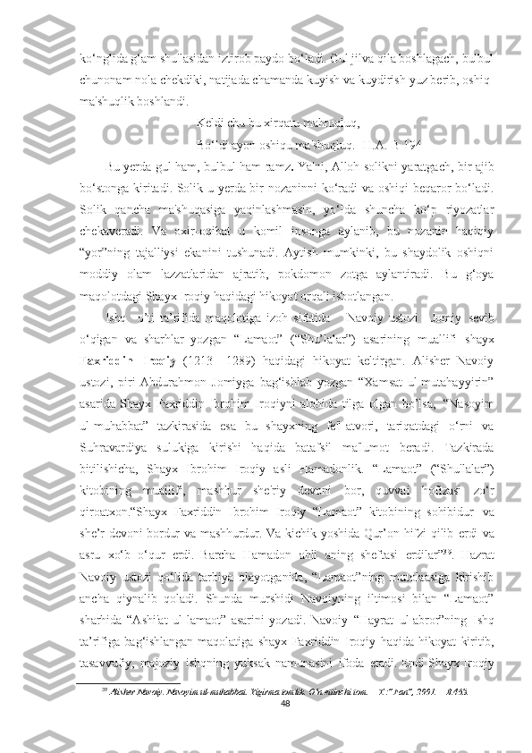 ko‘nglida g‘am shu'lasidan iztirob paydo bo‘ladi. Gul jilva qila boshlagach, bulbul
chunonam nola chekdiki, natijada chamanda kuyish va kuydirish yuz berib, oshiq-
ma'shuqlik boshlandi.
Keldi chu bu xirqatu mahruqluq,
Bo‘ldi ayon oshiqu ma'shuqluq. [H.A.-B 194 ]
Bu yerda gul ham, bulbul ham ramz .   Ya'ni, Alloh solikni yaratgach, bir ajib
bo‘stonga kiritadi. Solik u yerda bir nozaninni  ko‘radi va oshiqi beqaror bo‘ladi.
Solik   qancha   ma'shuqasiga   yaqinlashmasin,   yo‘lda   shuncha   ko‘p   riyozatlar
chekaveradi.   Va   oxir-oqibat   u   komil   insonga   aylanib,   bu   nozanin   haqiqiy
“yor”ning   tajalliysi   ekanini   tushunadi.   Aytish   mumkinki,   bu   shaydolik   oshiqni
moddiy   olam   lazzatlaridan   ajratib,   pokdomon   zotga   aylantiradi.   Bu   g‘oya
maqolotdagi Shayx Iroqiy haqidagi hikoyat orqali isbotlangan.
Ishq     o’ti   ta’rifida   maqolotiga   izoh   sifatida       Navoiy   ustozi     Jomiy   sevib
o‘qigan   va   sharhlar   yozgan   “Lamaot”   (“Shu’lalar”)   asarining   muallifi   shayx
Faxriddin   Iroqiy   (1213   –1289)   haqidagi   hikoyat   keltirgan.   Alisher   Navoiy
ustozi,   piri   Abdurahmon   Jomiyga   bag‘ishlab   yozgan   “Xamsat   ul-mutahayyirin”
asarida   Shayx   Faxriddin   Ibrohim   Iroqiyni   alohida   tilga   olgan   bo’lsa,   “Nasoyim
ul-muhabbat”   tazkirasida   esa   bu   shayxning   fe'l-atvori,   tariqatdagi   o‘rni   va
Suhravardiya   sulukiga   kirishi   haqida   batafsil   ma'lumot   beradi.   Tazkirada
bitilishicha,   Shayx   Ibrohim   Iroqiy   asli   Hamadonlik.   “Lamaot”   (“Shu'lalar”)
kitobining   muallifi,   mashhur   she'riy   devoni   bor,   quvvai   hofizasi   zo‘r
qiroatxon. “Shayx   Faxriddin   Ibrohim   Iroqiy   “Lamaot”   kitobining   sohibidur   va
she’r   devoni   bordur   va   mashhurdur.   Va   kichik   yoshida   Qur’on   hifzi   qilib   erdi   va
asru   xo‘b   o‘qur   erdi.   Barcha   Hamadon   ahli   aning   sheftasi   erdilar” 3 9
.   Hazrat
Navoiy   ustozi   qo‘lida   tarbiya   olayotganida,   “Lamaot”ning   mutolaasiga   kirishib
ancha   qiynalib   qoladi.   Shunda   murshidi   Navoiyning   iltimosi   bilan   “Lamaot”
sharhida   “Ashi'at   ul-lamaot”   asarini   yozadi.   Navoiy   “Hayrat   ul-abror”ning   Ishq
ta’rifiga   bag‘ishlangan   maqolatiga   shayx   Faxriddin   Iroqiy   haqida   hikoyat   kiritib,
tasavvufiy,   majoziy   ishqning   yuksak   namunasini   ifoda   etadi. Endi Shayx Iroqiy
39
  Alisher   Navoiy.   Nasoyim   ul-muhabbat.   Yigirma   tomlik.   O‘n   ettinchi   tom.   –   T.:”Fan”,   2001.   –   B.463.
48 