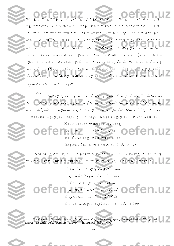 ishqiga,   to‘g‘rirog‘i,   shayxning   yigitga   oshiq   bo‘lishiga   to‘xtalsak.   Qayd
etganimizdek,  ishq   Navoiy  ijodining  asosini  tashkil   qiladi.  Solikning  Allohga  va
umuman   borliqqa   munosabatida   ishq   yotadi.   Ishq   vahdatga   olib   boruvchi   yo‘l,
vosita.   Vahdat   esa   tasavvufdagi   oshiq   (ya'ni   solik)   bilan   yor   (xudo)   o‘zaro   bir-
biriga   singishib,   birlashib   ketishi,   vasliga   yetishidir.   Filologiya   fanlari   doktori
H.Eshonqulov   mumtoz   adabiyotdagi   ishq   mavzusi   bevosita   Qur’oni   karim
oyatlari,   hadislar,   xususan,   yirik   mutasavviflarning   Alloh   va   inson   ma’naviy
kamoloti     haqidagi     fikrlari     asosida     shakllanganini,     ruhiy-   ma’naviy   yaqinlik
ifodasi   bo‘lgan   ma’naviy   ishq   ham   aynan   ana   shu   manbalar   asosida   inkishof
topganini   o‘rinli   e’tirof   etadi 4 0
.
Ishq
  –   Navoiy   ijodining   asosi,   o‘zak   g‘oyasi.   Shu   jihatdan   ilk   dostonda
ishq   mavzusiga   alohida   maqolat   bag‘ishlab,   shu   orqali   keyingi   dostonlarga   tamal
toshi   qo‘yadi.   Hikoyatda   shayx   Iroqiy   obrazini   yaratar   ekan,   ilohiy   ishqdan
sarmast   ekanligiga,   bu   ishqning   “har   shoyibadin   pok”ligiga   alohida   urg‘u   beradi:
Ko‘ngli   aning maxzani   asrori   ishq,
Nutqi   aning abri   guharbori   ishq.
shq o‘tidin   anga   muxammar   sirisht,
Ishq hurufidin anga   sarnavisht.   [H.A.-B 198 ]
Navoiy   ta’kidicha,   bu   ilohiy   ishq   Shayxni   butkul   halok   ayladi.   Bu   shunday
pok   ishq   ediki,   uning   qudratidan   har   ne   sodir   bo‘lsa,   ajablanish   o‘rinsiz   edi:
Ishq arokim  Shayxga   ul hol o‘lub,
  Hayratidin   kelgan   ulus lol o‘lub.  
Ishqki, har   shoyibadin  pok   erur,
  Har   neki   qilsa   kishi   ne bok  erur?  
Shayxnikim   ishq  o‘ti   qildi halok,
Shu’lasi   ul xaylni   kuydurdi   pok.   [H.A.-B 199]
40
  Eshonqulov   H.   Alisher   Navoiy   g‘azaliyotida   ishq   poetikasining   qiyosiy-tipologik   tahlili   (“Xazoyin   ul-
maoniy”   misolida).   Filol.fan.dok.diss.avtoref.   –   Samarqand,   2020.   –   B.17
49 