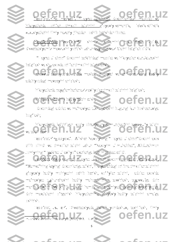 Tadqiqotning   maqsadi.      “Hayrat   ul-abror”   dostonlaridagi   maqolat   va   
hikoyatlarda   oriflar   timsoli   talqinini   g‘oyaviy-semantik,   leksik-stilistik
xususiyatlarini   ilmiy-nazariy   jihatdan     ochib   berishdan   iborat.
Tadqiqotning   vazifalari.   Ishimiz   ko‘lamini   his   etgan   holda,
dissertatsiyamiz mavzusini yoritish uchun quyidagi vazifalarni belgilab oldik:  
- “Hayrat ul-abror” dostonni tarkibidagi maqolat va hikoyatlar sturukturasini
belgilash va shu asosda oriflar timsolini talqin etish;
- tasavvuf   adabiyotida   oriflik   maslagi   mohiyati   va   orif   obrazining   badiiy
adabiyotdagi   mavqeyini   aniqlash;
-hikoyatlarda payg’ambarlar aziz avliyolar timsoli talqinini belgilash;
-so’fiylik sifatlarini badiiy talqin etish;
-   dostondagi   adolat   va   ma’naviyat   tushunchasini   bugungi   kun   boshqaruviga
bog’lash;
-hikoyatlarda   keltirilgan   soqiy   obraz(soqiyga   murojaat)ini   tasavvufiy   talqin
va  tahlil etish.
Tadqiqotning obyekti .    Alisher   Navoiyning   “ Hayrat   ul-abror”dostoni   asos
qilib   olindi   va   timsollar   talqini   uchun   “Nasoyim   ul-muhabbat”,   Abdurahmon
Jomiyning   “Tazkirat ul-avliyo”  asarlariga   ham   murojaat   etildi.
Tadqiqotning predmeti .   “Hayrat   ul-abror”   dostonining   sujeti, sturukturasi,
“Xamsa”ning   keyingi   dostonlariga   ta’siri, hikoyatlardagi orifona timsollar talqinini
g’oyaviy   badiiy   mohiyatini   ochib   berish,   so’fiylar   talqini,     adolat   asosida
ma’naviyat   tushunchasini   badiiy   mahorat   bilan   tasvirlash,   tasavvufga   doir
manbalarda   orif   va   oriflik   maslagi   hamda   uning   jamiyat   hayotidagi   ahamiyatiga
doir   masalalarni   o’rganish   hikoyatlarning   g’oyaviy-badiiy   talqinini   amalga
oshirish.
Tadqiqot   usullari.   Dissertatsiyada   tizimli   yondashuv,   tasniflash,   ilmiy
mulohazalar   //O’zbek  tili   va   adabiyoti,   2003,     №   2.   –  B.   76-77.
5 