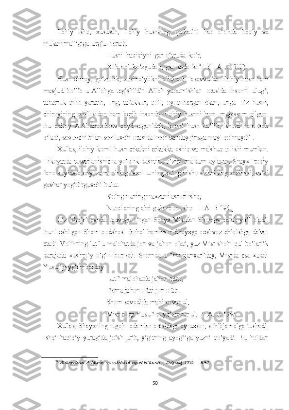 Ilohiy   ishq,   xususan,   ilohiy   husnning   qudratini   har   o‘rinda   boqiy   va
mukammalligiga   urg‘u   beradi.
Husni   haqiqiyni   gar   o‘truda   ko‘r,  
Xoh   ani   ko‘zgudau,   gar   suda   ko‘r.   (H.A. - B 200)  
Husn-chiroy, go‘zallik, xushro‘ylikni bildiradi.Tasavvufda   ilohiy husn ham
mavjud   bo’lib   u   Allohga   tegishlidir.   Alloh   yaratmishlar     orasida   insonni   ulug‘,
tabarruk   qilib   yaratib,   ong,   tafakkur,   qo‘l,   oyoq   bergan   ekan,   unga   o‘z   husni,
chiroyining tajallisidan ham berib insonda    ilohiy husnni  ham    mujassam  qilgan.
Bu   chiroy   A.Abduqodirov   qayd   etganidek,   komil   husn   bo‘lib,   ishqni   ham   pok
qiladi, sevuvchi bilan seviluvchi orasida hech qanday jinsga mayl qolmaydi 41
.
Xullas, ilohiy komil husn erkakni erkakka oshiq va ma'shuq qilishi mumkin.
Hikoyatda   tasvirlanishicha   yo‘qlik   dashtida   o‘zini   ma'dum   aylagan   Shayx  Iroqiy
fano kuyida boqiy, zamonining faxri. Uning ko‘ngli ishq sirlarining xazinasi, so‘zi
gavhar yog‘dirguvchi bulut.
Ko‘ngli aning maxzani asrori ishq,
Nutqi aning abri guharbori ishq. [H.A.-B 194 ]
O‘z ishqini pardai taqvoga o‘rgan Shayx Misrdan Shomga qarab yo‘l oladi.
Buni eshitgan Shom podshosi darhol hammani Shayxga peshvoz chiqishga da'vat
etadi. Volihning lutf-u malohatda jon va jahon ofati, yuz Misr shohi qul bo‘larlik
darajada   xushro‘y   o‘g‘li   bor   edi.   Shomda   u   “mohianvar”day,   Misrda   esa   xuddi
Yusuf payg‘ambarday.
Lutfi malohatda jahon ofati,
Dema jahon ofati jon ofati.
Shom savodida mahi anvar ul,
Misr eliga Yusufi payg‘ambar ul. [H.A.-B 199]
Xullas, Shayxning nigohi odamlar orasidagi oyruxsor, sohibjamolga tushadi.
Ishqi   haqiqiy   yuragida   jo‘sh   urib,   yigitning   ayog‘iga   yuzni   qo‘yadi.   Bu   holdan
41
  Abduqodirov   A.   Navoiy   va   vahdat   ul-vujud   ta’limoti.  –   Xo‘jand,   1995.   –   B.34.
50 