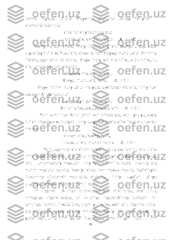 hamma   hayratda.   Chunki   Shayxning   ishqi   har   qanday   “shoyiba”   –
sharmandalikdan pok.
Ishqki har shoyibadin pok erur,
Har neki qilsa kishi ne bok erur. [H.A.-B 199]
Navoiyning   uqtirishicha,   Iroqiy   o‘zining   pok   ishqi   evaziga   ul   elga   xuddi
quyoshday bo‘ldi va Yusuf sifat shaxzoda ham Shayxga murid tushdi. Shoirning
fikricha,   agar   oshiq   o‘z   ishqida     Shayx   Iroqiy   kabi   pok   bo‘lsa,   sodiq   bo‘lsa,   bu
sifat uning xosiyatidir, xislatidir.
Ishqda pok o‘lsa kishi bu sifat,
Xosiyat o‘lur bu sifat oqibat. [H.A.-B 200]
     Shayx Ibrohim Iroqiy uchun hikoyatda tasvirlangan shahzoda ilohiy husn
aks etgan Allohning zuhuri. 
        Husn haqiqiyni gar o‘truda ko‘r,
        Xoh ani ko‘zgudavu, gar suvda ko‘r. [H.A.-B 200]
      Ya'ni   komil   husn-Alloh   jamoli   xoh   ro‘parangda,   xoh   oyna-yu,   suvda
bo‘lsin o‘zgarmas va boqiydir. Foniy dunyodagi barcha go‘zalliklar shu husndan
nishona.
Ishq seni qilsa, Navoiy, halok,
Pok esa ul ishq o‘lumdin ne bok. [H.A.-B 200 ]
              Ya'ni,   agar   pok   ishq   shoirni   pok   etib,   halok   etsa   ham   bu   ishq   oldida
o‘lim   xatarli   emas.   Zero,   shoir   uchun   poklik   ishq   bayrog‘i.   Mumtoz   adabiyotda
ishq   –   umumbashariy   mavzudir.   Ilohiy   ishq   –   komillik   belgisi.   Dostonda   eng
muhim   masalalar   qatorida   Navoiy   ishqqa   ham   maxsus   maqolat   bag‘ishlaydi.
Dostonning   to‘qqizinchi   maqolatida   shoir   bu     ilohiy     tuyg‘uni     g‘oyat
ulug‘laydi,     mislsiz     qudratini     e’tirof     etadi.
Ilm   o'rganish   -   Allohdan   qo ' r q i s h ,   uni   talab   qilish - ibodat,   izlash -   jihod,
bilmaganga   o'rgatish - sadaqa,   uni   o'z   ahliga   o'rgatish - Allohga   qurbatdir.   Ilm -
tanholikda   hamroh,   hilvatda - do'st,   to'g'ri     yo'l   ko'rsatuvchi - dalil,   begonlar   oldida -
eng   s od i q   do'st,   Jannat   yo'lining   minorasidir.   Navoiy   ilmli   inson   haqida   fikr
yuritar   ekan,   uning   bilim   egallash   bosqichlarini  birma-bir   aytib   o‘tadi.   U   olim
51 