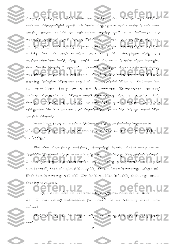 darajasiga   yetishgunga   qadar   qanchadan-qancha  azob-uqubat   va   qiyinchiliklarni
boshdan   o‘tkazganligini   aytadi.   Bir   harfni	
  o‘rgangunga   qadar   necha   kunlab   umri
ketishi,   sarson   bo‘lishi   va   oxir-oqibat
  qanday   yo’l   bilan   bo‘lmasin   o‘z
maqsadiga   yetganini   aytadi.   Navo iy   fikricha,	
  xuddi   mana   shunday   ilmga   chanqoq,
uni   egallashda   hech   qanday   qiyinchiliklardan	
  bo‘yin   tovlamaydigan   kishilarni
haqiqiy   olim   deb   atash   mumkin.   Lekin   bu   yo‘lda	
  uchraydigan   o‘ziga   xos
mashaqqatlar   ham   borki,   ularga   qarshi   umri   davomida
  kurasha   olgan   insongina
chin   olimdir.   Nаvоiy   “Hаyrаt ul   –   аbrоr”dа   yashаgаn   dаvrining   ijtimоiy-siyosiy
mаsаlаlаrigа   kеng   o‘rin   bеrаdi.   Shоir   turli   tаbаqа   kishilаrigа   munоsаbаt   bildirаdi.
Аsаrdаgi   ko‘pginа   hikоyatlаr   оrqаli   o‘z   mulоhаzаlаrini   bildiradi .   Shulardan   biri
bu   Imom   Faxr     Roziy     va     sulton     Muhammad     Xorazmshoh     haqidagi
orifona	
  hikoyatdir.   Bu   hikoyat   orqali   ilmning   qay   darajada     afzalligi     juda
chiroyli,
  tushunarli,   qisqa,   lo‘nda   va   aniq   holda   yoritib   berilgan.   Ming   bor
eshitgandan   bir	
  bor   ko’rgan   afzal   deganlaridek,   keling   biz     hikoyat   matni   bilan
tanishib   chiqamiz:
Imom   Faxr   Roziy   bilan   sulton   Muhammad   Xorazmshohning   hammomda  
do’stlik	
  sham’ ini   yoqqanligi   va   imomning   so ’ zi   bilan   sultonning   takabburlikdan  
voz	
  kechgani.
Sirdonlar   davrasining   pod s h o s i ,   dunyodagi   barcha   dindorlarning   imomi
Faxriddin   Xorazmni   o’ziga   oromgoh   qilganda,   uni   ko’rishga   Xorazmshoh   kelmadi.
U   so`rab,   buning   oldiga   kelmagandan   keyin,   ilmining   qadr-qimmatini   saqlab,   bu
ham   bormadi,   Shoh   o’z   qilmishidan   uyalib,   Bir   kuni   imom   hammomga   tushgan   edi.
Shoh   ham   hammomga   yo’l   oldi.   Ular   bir-birlari   bilan   ko’rishib,   shoh   unga   ochilib
shunday   savol   berdi:
—   Ey,   o`z   ilmi   bilan   elni   bahramand   etgan   qiyomat   ishlaridan	
  bir   xabar     ber-
chi.     U     kun   qanday   mashaqqatlar   yuz   beradi?   Har   bir	
  kishining   ahvoli   nima
bo`ladi?
Shoh   shunday   savolni   bergan   edi,   kamolot   egasi   bunga   shunday   javob
berdi:
52 