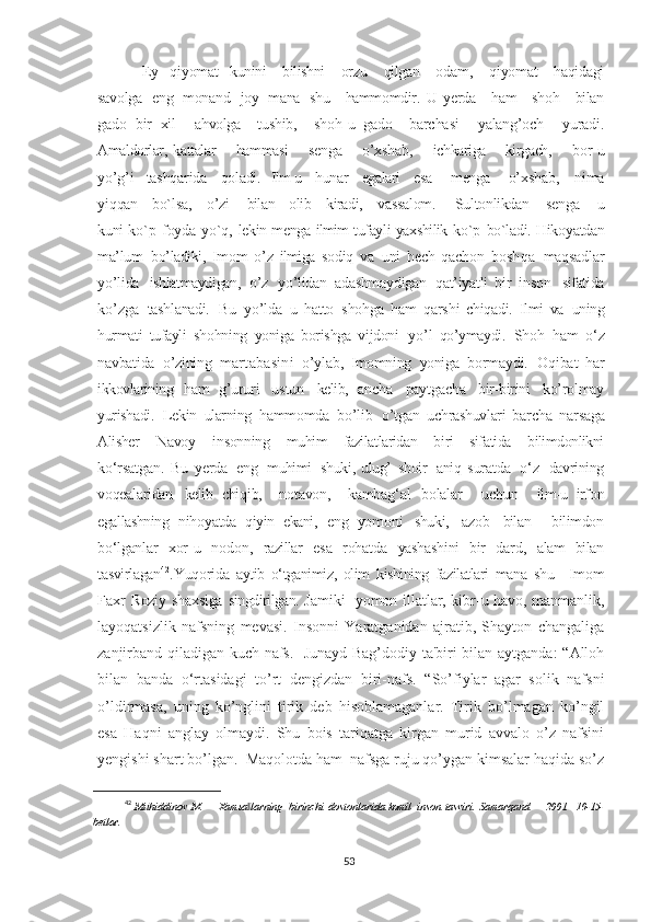 -   Ey     qiyomat     kunini       bilishni       orzu       qilgan       odam,       qiyomat       haqidagi
savolga   eng   monand   joy   mana   shu     hammomdir.   U   yerda     ham     shoh     bilan
gado   bir   xil     ahvolga     tushib,     shoh-u   gado     barchasi     yalang’och     yuradi.
Amaldorlar,   kattalar       hammasi       senga       o’xshab,       ichkariga       kirgach,       bor-u
yo’g’i     tashqarida     qoladi.     Ilm-u     hunar     egalari     esa      menga       o’xshab,       nima
yiqqan       bo`lsa,       o’zi       bilan       olib       kiradi,       vassalom.         Sultonlikdan       senga       u
kuni   ko`p   foyda   yo`q,   lekin   menga   ilmim   tufayli   yaxshilik   ko`p   bo`ladi.   Hikoyatdan
ma’lum   bo’ladiki,   Imom   o’z   ilmiga   sodiq   va   uni   hech   qachon   boshqa  maqsadlar
yo’lida   ishlatmaydigan,   o’z   yo’lidan   adashmaydigan   qat’iyatli   bir   inson	
  sifatida
ko’zga   tashlanadi.   Bu   yo’lda   u   hatto   shohga   ham   qarshi   chiqadi.   Ilmi   va	
  uning
hurmati   tufayli   shohning   yoniga   borishga   vijdoni   yo’l   qo’ymaydi.   Shoh   ham   o‘z
navbatida   o’zining   martabasini   o’ylab,   Imomning   yoniga   bormaydi.   Oqibat   har
ikkovlarining   ham   g’ururi   ustun   kelib,   ancha   paytgacha   bir-birini   ko’rolmay
yurishadi.     Lekin   ularning   hammomda   bo’lib     o’tgan   uchrashuvlari   barcha   narsaga
Alisher   Navoy   insonning   muhim   fazilatlaridan   biri   sifatida   bilimdonlikni
ko‘rsatgan.   Bu   yerda   eng   muhimi   shuki,   ulug’   shoir   aniq   suratda   o‘z   davrining
voqealaridan   kelib   chiqib,     notavon,     kambag‘al   bolalar     uchun     ilm-u   irfon
egallashning   nihoyatda   qiyin   ekani,   eng   yomoni   shuki,   azob   bilan     bilimdon
bo‘lganlar   xor-u   nodon,   razillar   esa   rohatda   yashashini   bir   dard,   alam   bilan
tasvirlagan 42
. Yuqorida   aytib   o‘tganimiz,   olim   kishining   fazilatlari   mana   shu     Imom
Faxr   Roziy   shaxsiga   singdirilgan.   Jamiki   yomon illatlar, kibr-u havo, manmanlik,
layoqatsizlik   nafsning   mevasi.   Insonni   Yaratganidan   ajratib,   Shayton   changaliga
zanjirband qiladigan kuch-nafs.   Junayd Bag’dodiy ta'biri bilan aytganda:  “Alloh
bilan   banda   o‘rtasidagi   to’rt   dengizdan   biri-nafs.   “So’fiylar   agar   solik   nafsni
o’ldirmasa,   uning   ko’nglini   tirik   deb   hisoblamaganlar.   Tirik   bo’lmagan   ko’ngil
esa   Haqni   anglay   olmaydi.   Shu   bois   tariqatga   kirgan   murid   avvalo   o’z   nafsini
yengishi shart bo’lgan.  Maqolotda ham  nafsga ruju qo’ygan kimsalar haqida so’z
42
  Muhiddinov   M.   ― Xamsa larning	
‖     birinchi   dostonlarida   komil   inson   tasviri.   Samarqand     –   2001.     10-15-
betlar.
53 