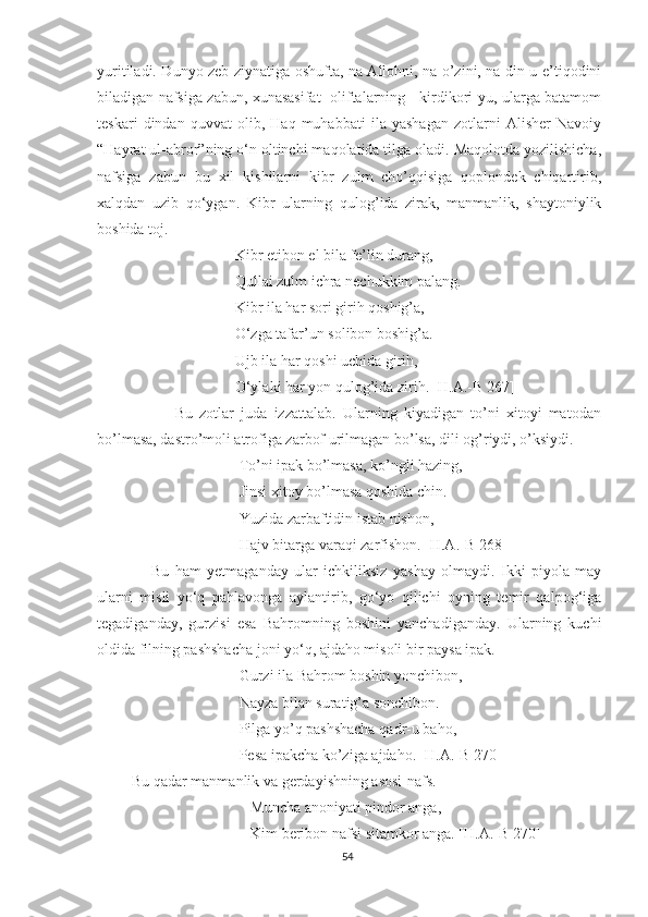 yuritiladi. Dunyo zeb-ziynatiga oshufta, na Allohni, na o’zini, na din-u e’tiqodini
biladigan nafsiga zabun, xunasasifat   oliftalarning     kirdikori-yu, ularga batamom
teskari   dindan   quvvat   olib,   Haq   muhabbati   ila   yashagan   zotlarni   Alisher   Navoiy
“Hayrat ul-abror”ning o‘n oltinchi maqolatida tilga oladi. Maqolotda yozilishicha,
nafsiga   zabun   bu   xil   kishilarni   kibr   zulm   cho’qqisiga   qoplondek   chiqartirib,
xalqdan   uzib   qo‘ygan.   Kibr   ularning   qulog’ida   zirak,   manmanlik,   shaytoniylik
boshida toj.
         Kibr etibon el bila fe’lin durang,
         Qullai zulm ichra nechukkim palang.
         Kibr ila har sori girih qoshig’a,
         O‘zga tafar’un solibon boshig’a.
         Ujb ila har qoshi uchida girih,
         O‘ylaki har yon qulog’ida zirih. [H.A.-B 267]
              Bu   zotlar   juda   izzattalab.   Ularning   kiyadigan   to’ni   xitoyi   matodan
bo’lmasa, dastro’moli atrofiga zarbof urilmagan bo’lsa, dili og’riydi, o’ksiydi.
To’ni ipak bo’lmasa, ko’ngli hazing,
Jinsi xitoy bo’lmasa qoshida chin.
Yuzida zarbaftidin istab nishon,
Hajv bitarga varaqi zarfishon. [H.A.-B 268]
        Bu   ham   yetmaganday   ular   ichkiliksiz   yashay   olmaydi.   Ikki   piyola   may
ularni   misli   yo‘q   pahlavonga   aylantirib,   go‘yo   qilichi   oyning   temir   qalpog‘iga
tegadiganday,   gurzisi   esa   Bahromning   boshini   yanchadiganday.   Ularning   kuchi
oldida filning pashshacha joni yo‘q, ajdaho misoli bir paysa ipak.
Gurzi ila Bahrom boshin yonchibon,
Nayza bilan suratig’a sonchibon.
Pilga yo’q pashshacha qadr-u baho,
Pesa ipakcha ko’ziga ajdaho. [H.A.-B 270]
 Bu qadar manmanlik va gerdayishning asosi-nafs.
   Muncha anoniyati pindor anga,
   Kim beribon nafsi sitamkor anga. [H.A.-B 270]
54 