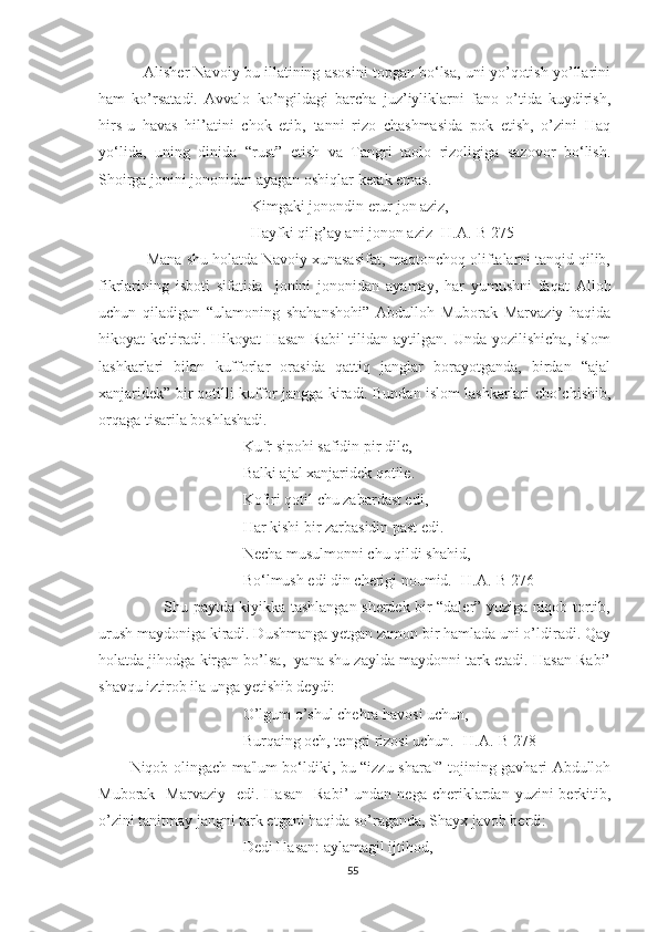     Alisher Navoiy bu illatining asosini topgan bo‘lsa, uni yo’qotish yo’llarini
ham   ko’rsatadi.   Avvalo   ko’ngildagi   barcha   juz’iyliklarni   fano   o’tida   kuydirish,
hirs-u   havas   hil’atini   chok   etib,   tanni   rizo   chashmasida   pok   etish,   o’zini   Haq
yo‘lida,   uning   dinida   “rust”   etish   va   Tangri   taolo   rizoligiga   sazovor   bo‘lish.
Shoirga jonini jononidan ayagan oshiqlar kerak emas. 
Kimgaki jonondin erur jon aziz,
Hayfki qilg’ay ani jonon aziz [H.A.-B 275]
    Mana shu holatda Navoiy xunasasifat, maqtonchoq oliftalarni tanqid qilib,
fikrlarining   isboti   sifatida     jonini   jononidan   ayamay,   har   yumushni   faqat   Alloh
uchun   qiladigan   “ulamoning   shahanshohi”   Abdulloh   Muborak   Marvaziy   haqida
hikoyat   keltiradi.  Hikoyat   Hasan   Rabi'   tilidan   aytilgan.   Unda  yozilishicha,   islom
lashkarlari   bilan   kufforlar   orasida   qattiq   janglar   borayotganda,   birdan   “ajal
xanjaridek” bir qotilli kuffor jangga kiradi. Bundan islom lashkarlari cho’chishib,
orqaga tisarila boshlashadi.
Kufr sipohi safidin pir dile,
Balki ajal xanjaridek qotile.
Kofiri qotil chu zabardast edi,
Har kishi bir zarbasidin past edi.
Necha musulmonni chu qildi shahid,
Bo‘lmush edi din cherigi noumid. [H.A.-B 276]
             Shu paytda kiyikka tashlangan sherdek bir “daler” yuziga niqob tortib,
urush maydoniga kiradi. Dushmanga yetgan zamon bir hamlada uni o’ldiradi. Qay
holatda jihodga kirgan bo’lsa,  yana shu zaylda maydonni tark etadi. Hasan Rabi’
shavqu iztirob ila unga yetishib deydi: 
O’lgum o’shul chehra havosi uchun,
Burqaing och, tengri rizosi uchun. [H.A.-B 278]
Niqob olingach ma'lum bo‘ldiki, bu “izzu sharaf” tojining gavhari Abdulloh
Muborak   Marvaziy     edi. Hasan    Rabi’   undan nega  cheriklardan yuzini   berkitib,
o’zini tanitmay jangni tark etgani haqida so’raganda, Shayx javob berdi:
Dedi Hasan: aylamagil ijtihod,
55 