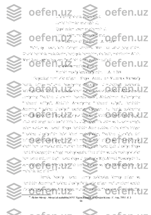 Ulki aning ishqida qildim jihod.
Jumlai holimdan erur ogah ul,
Qaysi qadam ursam erur hamroh ul.
Tonisa ulkim, manga maqsud erur,
Tonimasa olam eli sud erur. [H.A.-B 278]
Ya’ni,   ey   Hasan,   ko’p   o’zingni   urintirma.   Men   Haq   uchun   jang   qildim.
Chunki har ishda madadkorim, har joyda hamrohim, shafqatli, mehribonim Alloh.
Meni faqat u tanisa bas, zero “yor” ishi doimo yashirin tutiladi.
Har kishi kome tilasa yordin,
Yor ishi maxfiy kerak ag’yordin. [H.A.-B 278]
  Hikoyatdagi   nomi   zikr   etilgan       Shayx     Abbdulloh   Muborak   Marvaziy
haqida   to‘liq   ma’lumot   Navoiyning   “Nasoyim   ul-muhabbat”   tazkirasida
keltirilgan.   Ma'lumki,   shoir   bu   tazkirani   tuzishda   ustozi,   murshidi   Abdurahmon
Jomiyning   “Nafahot   ul-uns-min   hazoratul-quds”,   Abdurahmon   Sullamiyning
“Tabaqoti   so’fiya”,   Abdulloh   Ansoriyning   “Tabaqoti   sufiya”,   Farididdin
Attorning   “Tazkirat   ul-avliyo”   asarlariga   suyangan.   Bu   haqida   tazkiraning
kirishida   yozadi:   “To   tarix   to‘qqiz   yuz   birdaki,   ul   kitobning   tavfiqi   yigirma   yil
o’tub  erdi   tengri   taolo  tavfiqi  birla   bu  ulug’  ishga   ilik  urdim   va  bu  azim  amrg’a
qalam   surdum   va   Hazrati     Shayx   Farididdin   Attor   quddisa   olloha   sirriha   bitigan
“Tazkirat   ul-avliyo”din   ba’zi   kibori   mashoyixkim,   “Nafahot   ul-uns”g’a   doil
bo’lmabdur   erdi,   har   qaysini   munosib   mahalda   doxil   qildim   va   Hind   mashoyixi
sharhi ham oz mazkur erdi, mumkin bor tilab, topib hazrat Qutb ul-avliyo Shayx
Farid Shakarganjdin so’nggi mashoyixgacha ilhoq qildim va turk mashoyixi zikri
ham ozroq erdi, oni dog’i Hazrat shayx ul-mashoyix Xoja Ahmad Yassaviydin bu
zamong’acha ulcha mumkin bor tilab topib, zikrlarin va ba’zi holotu so’zlarin o’z
mahalida darj qildim”   43
.
  Demak,   Navoiy   Hazrat     Jomiy   tazkirasiga   kirmay   qolgan   va
Farididdin Attorning “Tazkirat ul-avliyo”sida   zikr etilgan   ma’lumotlarni saralab
o’z tazkirasiga kiritgan. Ana shunga munosib ravishda “Nasoyim ul-muhabbat”ga
43
  Alisher Navoiy . Nasoyi ul-muhabbat.MAT. Yigirma tomlik. O’n yettinchi tom.-T.: Fan, 2001.-B. 3
56 