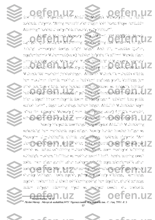 doxil   qilingan   shayxlardan   biri   Abdulloh   Muborak   Marvaziydir.   Bu   haqida
tazkirada o’qiymiz. “Aning manoqibi zikri tilagon kishi hazrat Shayx Fariduddin
Attorning “Tazkirat ul-avliyo”sida tilasunki, vofiy bitibtur” 44
.
        Abdulloh   Muborak   Marvaziy   hijriy   118   (mil.   736-737)   yilda   Marvda
tug’ilgan.   Qozi   Abulg’ani   Abullohning   fikricha,   uning   otasi   xorazmlik   bo’lgan.
Bolaligi   ummaviylar   davriga   to’g’ri   kelgan.   Arab   tili,   muqaddas   Qur’on,
payg’ambarimiz Muhammad (s.a.v.) hadislari bo’yicha ilk ta’limni Marvda olgan.
Uning   dastlabki   ustozi   Marv   qozisi   Yunus   bin   Nofe’   al-Xurosoniy,   keyingisi
tobe’in   Al-Rabi’   bin   Anas   bin   Ziyod   al-Baqriy   bo’lgan.   Demak,   Abdulloh
Muborak  ikki   mazhabni  jipislashtirgan.     Abdulloh  Mubork  ilk  muhaddis   sifatida
ham   musulmon   olamida   mashhur.   U   hadislarni   qog’ozga   yozib,   kitoblarga   jam
qilish   tarafdori   sifatida   keng   harakat   olib   borib,   taqvo   va   pokizalik   bobidagi
hadislarni   yig’ib   “Kitob   ur-raqoqiq”   ya’ni   “Nozik   iboralar   kitob”ini   yozadi.   Bu
bilan u deyarli bir asr mobaynida davom etib kelayotgan “Hadislarni faqat yodda
saqlash lozim”-, degan tushunchaga barham bergan. Abdulloh Muborakdan keyin
Is’haq   ibn   Rohvayhal-Marvaziy   (Imom   Buxoriyning   ustozi)   6   jildlik   musnadni,
so’ngra esa Imom Buxoriy, Imom Termiziy o’z “sahih”larini ta’klif qilganlar.
             Navoiy hikoyatida tasvirlangan jang voqyeasi Abdulloh Muborakning
sarkardaligi   ham   manbalarda   qayd   etilgan.   Navoiy   bundan   boxabar   bo’lgan   va
“Nasoyim   ul-muhabbat”da   alohida   urg’u   bergan.   Tazkirada   o’qiymiz:   “Ani
ulamoning   shahanshohi   der   ermishlar,   judu   shujaotida   zamonining   yagonasi
ermish   va     tariqat   as’hobining   muhtashami.   Va   bu   qavm   mashoyixi   ko’pining
suhbatig’a   musharraf   bo’libtur   va   mashhur   tasonifi   bor 45
.   Barcha   taotning   avvali
tavba.   Inson   qilgan   gunohi   uchun   pushaymon   bo‘lib   qayta   takrorlamaslik   uchun
tavba   qiladi.   Abu   Nasr   Sarroj   tariqatning   maqomatlaridan     bo’lgan   tovbani
shunday   izohlagan.   Tavba-qaytish,   ya’niy   oliy   axloqiy   sifatlarga,     kamolatiga
qaytish. Tovbani bob ul-abvob-eshiklarning eshigi ham deydilar , chunki tariqatga
qadam   qo’ygan   odamning   niyati   va   mohiyati   avvalo   shu   tovbasida
44
  Ushbu manba. –B.10 
45
 Alisher Navoiy . Nasoyi ul-muhabbat.MAT. Yigirma tomlik. O’n yettinchi tom.-T.: Fan, 2001.-B. 3
57 