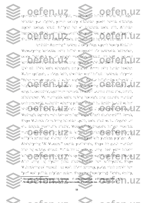 ayonlashadi 46
.Unda   solikning   niyati,   maqsadi   zohir   bo’ladi.   Shariat   man’   etgan
ishlardan   yuz   o’girish,   yomon   axloqiy   sifatlardan   yaxshi   hamida   sifatlariga
qaytish   tavbaga   kiradi.   So’fiylar   har   xil   holatlarda   tavba   qilib,   Allohdan
begonalikni   tashlab,   oshnolikka,   uzoqlikdan   yaqinlikka   sari   qadam   qo’yganlar.
Shu bois Xoja Orif ar-Revgariy “tavba-din tug‘i”-, deb bejiz ta’kidlamagan.
        Farididdin Attorning “Tazkirat ul-avliyo”siga suyanib Navoiy Abdulloh
Marvaziyning   kanizakka   oshiq   bo’lish   voqyeasini   o‘z   tazkirasida   keltirarkan,
asosiy   fikrni   nafs   va   uni   yengish   masalasiga   qaratadi.   Bir   kuni   u   oyruxsor
kanizakka   oshiq-u   beqaror   bo’lib,   tong   otguncha   ma’shuqa   devori   oldida   turadi.
Qish   edi.   O‘sha   kecha   sahargacha   qor   yog‘adi.   Ammo   oshiq   bundan   bexabar.
Xufton   aytilgach,   u   o’ziga   kelib,   ahvolidan   voqif   bo’ladi.   Tazkirada   o’qiymiz:
“Sahar   namozin   ayturda   ul   xuftan   sog’indi.   Kunduz   bo’lg’ondin   so’ngraki   ul
holg’a   voqif     bo’ldi.   O’ziga   dediki:   Ey   Muborakning   nomuborak   o’g’li,   uyot
sanga bu avqotdinki, agar imom namozda bir surani uzunroq qiroat qilsa, toriqib,
telbalanarsen.   Va   muningdek   kecha   nafsing   havosig’a   tong   otquncha   mundog’
azob tortarsenki, suubatidin xabaring yo’qtur. Ko’ngli bu darddin buzuldi va bori
ishdin   tavba   qildi   va   sulukka   mashg’ul   bo’ldi.   Ishi   ul   yerg’a   yettiki,   Makkadin
Madinag’a degincha mahofasin ashrof eginlarig’a ko’tarib elturlar erdi” 47
. Demak,
Shayx   Muborak   o’z   nafsning   balosidan   uyalib,   tavba   qiladi   va   bu   o’zgarish   uni
shu   darajada   mashhurlik   qiladiki,   Makkadan   Madinagacha   bo’lgan   masofada
murid-u ixlosmandlari uni   qo’llarida   ko’tarib borganlar. Abdulloh Muborakning
so’fiylik   tariqatidagi   shuhrati   o’zi   tirik   vaqtidayoq   ko’p   yurtlarga   yoyilgan.   Al-
Abshahiyning   “Al-Mustatraf”   asarida   yozilishicha,   Shayx   bir   guruh   muridlari
bilan   haj   safariga   chiqadi.   Yo’lda   bir   tul   xotin   va   uning     besh   yetim   bolasini
ko’radi.   To’plagan   aqchalarini   o’sha   ayol   va   uning   sag’irlariga   beradi.   Evaziga
Alloh   uning   Haj   niyatini   ijobat   qiladi.   Shundan   ham   ko’rinyaptiki,   Shayx
Muborakning  asl   maqsadi   Haq  vasli.   O’zini   tanitmay,   yuziga   niqob  tortishi   ham
“yor”   vasli   yo’lida   qo‘yilgan   qadam.   Shayxning   (Navoiyning)   fikricha,   sipohiy,
46
  Нажмцддин   Комилов . Тасаввуф  /  Н .  Комилов ; — Т .: «Movarounnahr» —« O’zbekiston, 2009. —B.25.
47
  Alisher Navoiy . Nasoyi ul-muhabbat.MAT. Yigirma tomlik. O’n yettinchi tom.-T.: Fan, 2001.-B. 3
58 