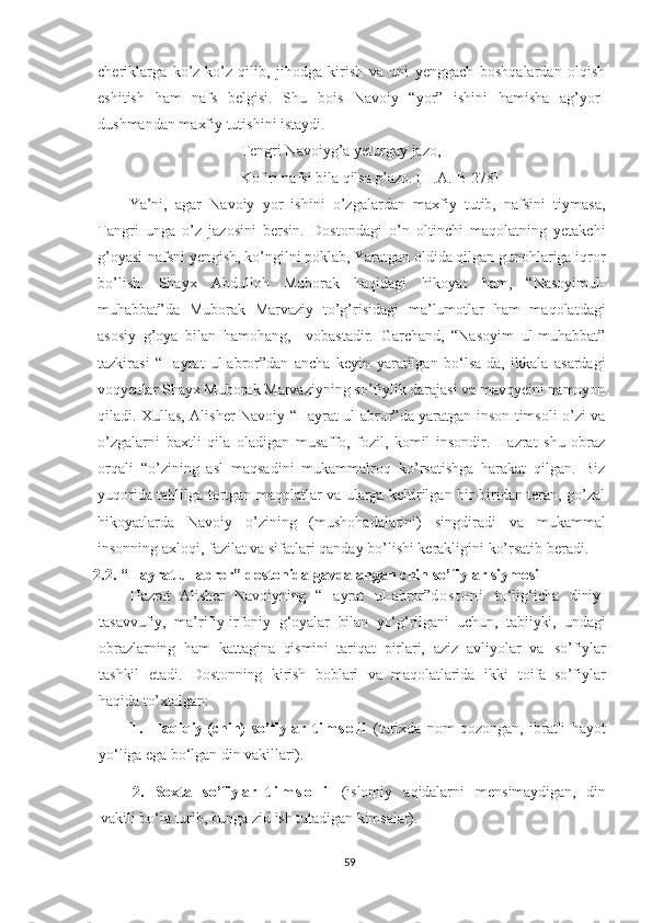 cheriklarga   ko’z-ko’z   qilib,   jihodga   kirish   va   uni   yenggach   boshqalardan   olqish
eshitish   ham   nafs   belgisi.   Shu   bois   Navoiy   “yor”   ishini   hamisha   ag’yor-
dushmandan maxfiy tutishini istaydi.
Tengri Navoiyg’a yeturgay jazo,
Kofiri nafsi bila qilsa g’azo. [H.A.-B 278]
Ya’ni,   agar   Navoiy   yor   ishini   o’zgalardan   maxfiy   tutib,   nafsini   tiymasa,
Tangri   unga   o’z   jazosini   bersin.   Dostondagi   o’n   oltinchi   maqolatning   yetakchi
g’oyasi-nafsni yengish, ko’ngilni poklab, Yaratgan oldida qilgan gunohlariga iqror
bo’lish.   Shayx   Abdulloh   Muborak   haqidagi   hikoyat   ham,   “Nasoyimul-
muhabbat”da   Muborak   Marvaziy   to’g’risidagi   ma’lumotlar   ham   maqolatdagi
asosiy   g’oya   bilan   hamohang,     vobastadir.   Garchand,   “Nasoyim   ul-muhabbat”
tazkirasi   “Hayrat   ul-abror”dan   ancha   keyin   yaratilgan   bo‘lsa-da,   ikkala   asardagi
voqyealar Shayx Muborak Marvaziyning so’fiylik darajasi va mavqyeini namoyon
qiladi. Xullas, Alisher Navoiy “Hayrat ul-abror”da yaratgan inson timsoli o’zi va
o’zgalarni   baxtli   qila   oladigan   musaffo,   fozil,   komil   insondir.   Hazrat   shu   obraz
orqali   “o’zining   asl   maqsadini   mukammalroq   ko’rsatishga   harakat   qilgan.   Biz
yuqorida tahlilga tortgan maqolatlar va ularga keltirilgan bir-biridan teran, go’zal
hikoyatlarda   Navoiy   o’zining   (mushohadalarini)   singdiradi   va   mukammal
insonning axloqi, fazilat va sifatlari qanday bo’lishi kerakligini ko’rsatib beradi.
2.2. “Hayrat ul-abror” dostonida gavdalangan chin so’fiylar siymosi   
Hazrat   Alisher   Navoiyning   “Hayrat   ul-abror” d o s t o n i   to‘lig‘icha   diniy-
tasavvufiy,   ma’rifiy-irfoniy   g‘oyalar   bilan   yo‘g‘rilgani   uchun,   tabiiyki,   undagi
obrazlarning   ham   kattagina   qismini   tariqat   pirlari,   aziz   avliyolar   va   so’fiylar
tashkil   etadi.   Dostonning   kirish   boblari   va   maqolatlarida   ikki   toifa   so’fiylar
haqida to’xtalgan :
1 .   Haqiqiy (chin)   so’fiylar   t i m s o l i   (tarixda   nom   qozongan,   ibratli   hayot
yo‘liga   ega   bo‘lgan   din   vakillari).
2.   Soxta   so’fiylar   t i m s o l i   (islomiy   aqidalarni   mensimaydigan,   din
vakili   bo‘la   turib, bunga   zid   ish   tutadigan   kimsalar).
59 