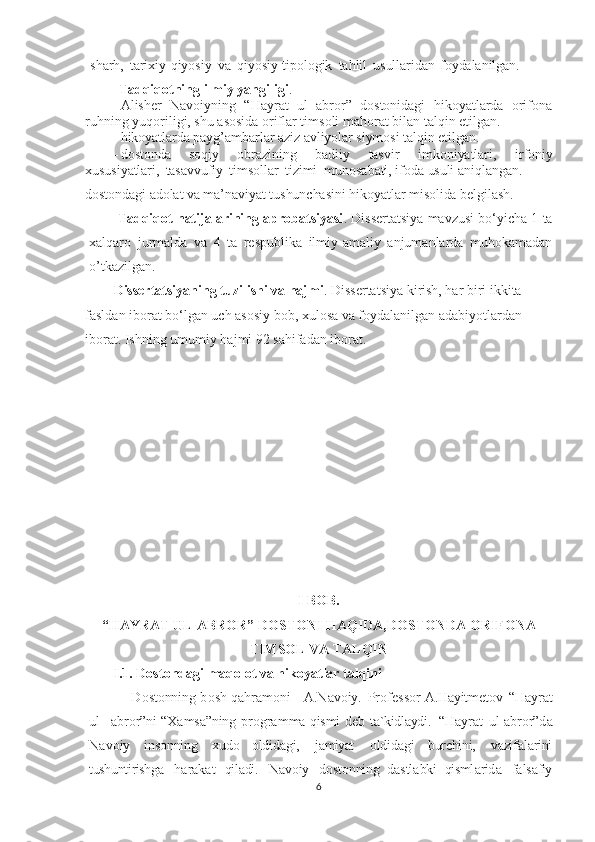 sharh,   tarixiy-qiyosiy   va   qiyosiy-tipologik   tahlil   usullaridan   foydalanilgan.
Tadqiqotning ilmiy yangiligi . 
- Alisher   Navoiyning   “Hayrat   ul   abror”   dostonidagi   hikoyatlarda   orifona
ruhning yuqoriligi, shu asosida oriflar timsoli mahorat bilan talqin etilgan.
- hikoyatlarda payg’ambarlar aziz avliyolar siymosi talqin etilgan. 
- dostonda   soqiy   obrazining   badiiy   tasvir   imkoniyatlari,   irfoniy
xususiyatlari,   tasavvufiy   timsollar   tizimi    munosabati, ifoda   usuli   aniqlangan. 
- dostondagi adolat va ma’naviyat tushunchasini hikoyatlar misolida belgilash.
Tadqiqot natijalarining aprobatsiyasi . Dissertatsiya mavzusi bo‘yicha 1 ta
xalqaro   jurmalda   va   4   ta   respublika   ilmiy-amaliy   anjumanlarda   muhokamadan
o’tkazilgan.  
Dissertatsiyaning tuzilishi va hajmi . Dissertatsiya kirish, har biri ikkita 
fasldan iborat bo‘lgan uch asosiy bob, xulosa va foydalanilgan adabiyotlardan 
iborat. Ishning umumiy hajmi 92 sahifadan iborat.  
I BOB.
“HAYRAT UL-ABROR” DOSTONI HAQIDA,DOSTONDA ORIFONA
TIMSOL VA TALQIN
I.1. Dostondagi maqolot va hikoyatlar talqini
    D о st о nning   b о sh   q а hr а m о ni   -   А .N а v о iy.   Pr о f е ss о r   А .H а yitm е t о v   “H а yr а t
ul-  а br о r”ni   “X а ms а ”ning   pr о gr а m ma   qismi   d е b   t а `kidl а ydi.   “H а yr а t   ul- а br о r”d а
N а v о iy   ins о nning   xud о   о ldid а gi,   j а miyat   о ldid а gi   burchini,   v а zif а l а rini
tushuntirishg а   h а r а k а t   qil а di.   N а v о iy   d о st о nning   d а stl а bki   qisml а rid а   f а ls а fiy
6 