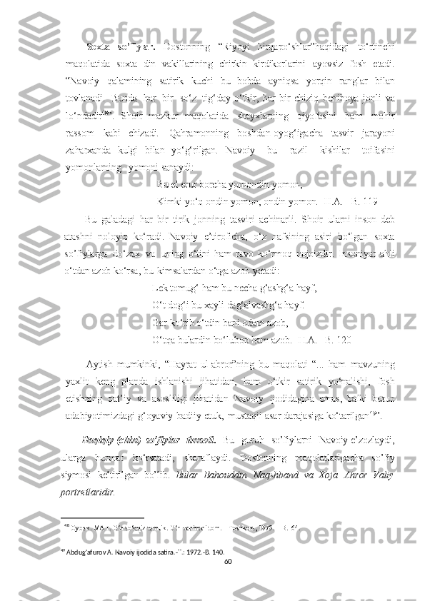 Soxta   so’fiylar.   Dostonning   “Riyoyi   hirqapo‘shlar”haqidagi   to‘rtinchi
maqolatida   soxta   din   vakillarining   chirkin   kirdikorlarini   ayovsiz   fosh   etadi.
“Navoiy   qalamining   satirik   kuchi   bu   bobda   ayniqsa   yorqin   ranglar   bilan
tovlanadi.   Bunda   har   bir   so‘z   tig‘day   o‘tkir,   har   bir   chiziq   benihoya   jonli   va
lo‘ndadir 48
”.   Shoir   mazkur   maqolatida   shayxlarning   qiyofasini   ham   mohir
rassom   kabi   chizadi.   Qahramonning   boshdan-oyog‘igacha   tasvir   jarayoni
zaharxanda   kulgi   bilan   yo‘g‘rilgan.   Navoiy     bu     razil     kishilar     toifasini
yomonlarning     yomoni   sanaydi:
Bu el  erur   borcha   yomondin-yomon,
Kimki   yo‘q   ondin   yomon,   ondin   yomon.   [H.A.   –B.   119]
Bu   galadagi   har   bir   tirik   jonning   tasviri   achinarli.   Shoir   ularni   inson   deb
atashni   noloyiq   ko‘radi.   Navoiy   e’tiroficha,   o‘z   nafsining   asiri   bo‘lgan   soxta
so’fiylarga   do‘zax   va   uning   o‘tini   ham   ravo   ko‘rmoq   nojoizdir.   Insoniyat   ahli
o‘tdan   azob   ko‘rsa,   bu   kimsalardan  o‘tga  azob  y etadi:
Lek tomug‘   ham  bu  necha   g‘ashg‘a   hayf,
O‘t dog‘i bu xayli   dag‘alvashg‘a   hayf.
Gar   ko‘rib   o‘tdin   bani   odam   azob,
O‘tqa   bulardin   bo‘lubon   ham   azob.   [H.A.   –B.  120]
Aytish   mumkinki,   “Hayrat   ul-abror”ning   bu   maqolati   “...   ham   mavzuning
yaxlit   keng   planda   ishlanishi   jihatidan,   ham   o‘tkir   satirik   yo‘nalishi,   fosh
etishning   qat’iy   va   asosliligi   jihatidan   Navoiy   ijodidagina   emas,   balki   butun
adabiyotimizdagi   g‘oyaviy-badiiy   etuk,   mustaqil  asar   darajasiga   ko‘tarilgan 49
”.
Haqiqiy  (chin)   so’fiylar     timsoli .     Bu     guruh     so’fiylarni     Navoiy e’zozlaydi,
ularga   hurmat   ko‘rsatadi,   sharaflaydi.   Dostonning   maqolatlarigacha   so’fiy
siymosi   keltirilgan   bo’lib.   Bular   Bahouddin   Naqshband   va   Xoja   Ahror   Valiy
portretlaridir.
48  
Oybek.   MAT. O‘n   to‘qqiz   tomlik.   O‘n   uchinchi   tom.   –   Toshkent,   1979.   –B.164.
 
49
 Abdug'afurov A. Navoiy ijodida satira.-T.: 1972.-B. 140.
60 