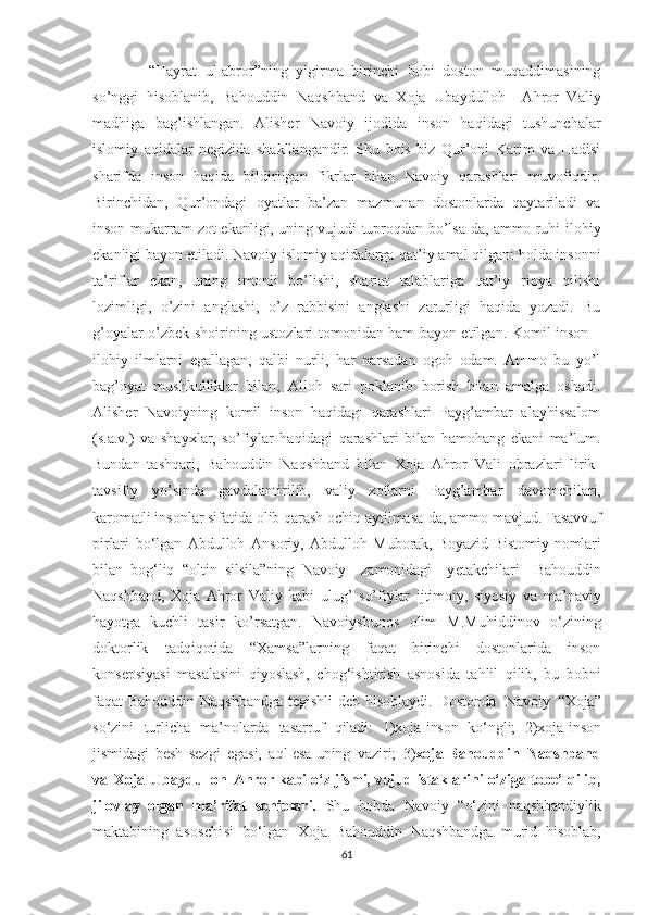       “Hayrat   ul-abror”ning   yigirma   birinchi   bobi   doston   muqaddimasining
so’nggi   hisoblanib,   Bahouddin   Naqshband   va   Xoja   Ubaydulloh     Ahror   Valiy
madhiga   bag’ishlangan.   Alisher   Navoiy   ijodida   inson   haqidagi   tushunchalar
islomiy   aqidalar   negizida   shakllangandir.   Shu   bois   biz   Qur’oni   Karim   va   Hadisi
sharifda   inson   haqida   bildirilgan   fikrlar   bilan   Navoiy   qarashlari   muvofiqdir.
Birinchidan,   Qur’ondagi   oya t lar   ba’zan   mazmunan   dostonlarda   qaytariladi   va
inson mukarram zot   ekan ligi, uning vujudi tuproqdan bo’lsa-da, ammo ruhi   ilohiy
ekanligi bayon etiladi. Navoiy islomiy aqidalarga  qat ’ iy  amal qilgani holda insonni
ta’riflar   ekan,   uning   imo n li   bo’lishi,   shariat   talablariga   qat’iy   rioya   qilishi
lo zimligi,   o’zini   anglashi,   o’z   rabbisini   anglashi   zarurligi   haqida   yozadi.   Bu
g’oyalar o’zbek shoirining ustozlari   tomonidan ham bayon etilgan.   Komil inson –
ilohiy   ilmlarni   egallagan,   qalbi   nurli,   har   narsadan   ogoh   odam.   Ammo   bu   yo’l
bag’oyat   mushkulliklar   bilan,   Alloh   sari   poklanib   borish   bilan   amalga   oshadi.
Alisher   Navoiy n ing   komil   inson   haqidagi   qarashlari   Payg’ambar   alayhissalom
(s.a.v.)   va   shayxlar,   so’fiylar   ha q idagi   qarashlari   bilan   hamohang   ekani   ma’lum.
Bundan   tashqari,   Bahouddin   Naqshband   bilan   Xoja   Ahror   Vali   obrazlari   lirik-
tavsifiy   yo’sinda   gavdalantirilib,   valiy   zotlarni   Payg’ambar   davomchilari,
karomatli insonlar sifatida olib qarash ochiq aytilmasa-da, ammo mavjud.   Tasavvuf
pirlari   bo‘lgan   Abdulloh   Ansoriy,   Abdulloh   Muborak,   Boyazid   Bistomiy   nomlari
bilan   bog‘liq   “oltin   silsila”ning   Navoiy     zamonidagi     y etakchilari     Bahouddin
Naqshband,   Xoja   Ahror   Valiy   kabi   ulug’   so’fiylar   ijtimoiy,   siyosiy   va   ma’naviy
hayotga   kuchli   tasir   ko’rsatgan.   Navoiyshunos   olim   M.Muhiddinov   o‘zining
doktorlik   tadqiqotida   “Xamsa”larning   faqat   birinchi   dostonlarida   inson
konsepsiyasi   masalasini   qiyoslash,   chog‘ishtirish   asnosida   tahlil   qilib,   bu   bobni
faqat Bahouddin Naqshbandga tegishli deb hisoblaydi.   Dostonda   Navoiy   “Xoja”
so‘zini   turlicha   ma’nolarda   tasarruf   qiladi:   1)xoja-inson   ko‘ngli;   2)xoja-inson
jismidagi   besh   sezgi   egasi,   aql esa uning   vaziri;   3) xoja-Bahouddin   Naqshband
va   Xoja   Ubaydulloh   Ahror   kabi   o‘z   jismi,   vujud   istaklarini   o‘ziga   tobe’   qilib,
jilovlay   olgan   ma’rifat   sohiblari.   Shu   bobda   Navoiy   “o‘zini   naqshbandiylik
maktabining   asoschisi   bo‘lgan   Xoja   Bahouddin   Naqshbandga   murid   hisoblab,
61 