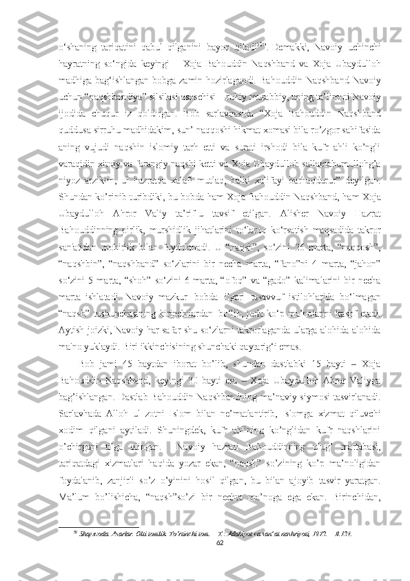 o‘shaning   tariqatini   qabul   qilganini   bayon   qiladi 50
”.  
Demakki,   Navoiy   uchinchi
hayratning   so‘ngida   keyingi   –   Xoja   Bahouddin   Naqshband   va   Xoja   Ubaydulloh
madhiga   bag‘ishlangan   bobga   zamin   hozirlagandi.   Bahouddin   Naqshband   Navoiy
uchun “naqsh ba ndi ya ” silsilasi asoschisi – ruhiy murabbiy,  uning ta’limoti Navoiy
ijodida   chu q ur   iz   q oldirgan.   Bob   sarlavhasida   “Xoja   Bahouddin   Naqshband
quddusa sirruhu madhidakim, sun’ naqqoshi hikmat xomasi bila ro’zgor sahifasida
aning   vujudi   naqshin   islomiy   tarh   etti   va   surati   irshodi   bila   kufr   ahli   ko’ngli
varaqidin xitoiy va farangiy naqshi ketti va Xoja Ubaydulloh sallamahumullohg’a
niyoz   arzikim,   ul   hazratqa   xalafi   mutlaq,   balki   xalifayi   barhaqdurur”   deyilgan.
Shundan ko’rinib turibdiki, bu bobda   h am Xoja Ba h ouddin Na q shband,   h am Xoja
Ubaydullo h   A h ror   Valiy   ta’rif-u   tavsif   etilgan.   Alisher   Navoiy   Hazrat
Bahouddinning   pirlik,   murshidlik   jihatlarini   to‘laroq   ko‘rsatish   maqsadida   takror
san'atidan   mohirlik   bilan   foydalanadi.   U   “naqsh”,   so‘zini   26   marta,   “naqqosh”,
“naqshbin”,   “naqshband”   so‘zlarini   bir   necha   marta,   “fano”ni   4   marta,   “jahon”
so‘zini   5   marta,   “shoh”   so‘zini   6   marta,   “ofoq”   va   “gado”   kalimalarini   bir   necha
marta   ishlatadi.   Navoiy   mazkur   bobda   ilgari   tasavvuf   istilohlarida   bo‘lmagan
“naqsh”   tushunchasining   birinchilardan   bo‘lib,  juda   ko‘p   ma’nolarini   kashf   etadi.
Aytish joizki, Navoiy har safar shu so‘zlarni takrorlaganda ularga alohida-alohida
ma'no yuklaydi. Biri ikkinchisining shunchaki qaytarig‘i emas.
Bob   jami   45   baytdan   iborat   bo’lib,   shundan   dastlabki   15   bayti     Xoja‒
Bahouddin   Naqshband,   keyingi   30   bayti   esa     Xoja   Ubaydulloh   Ahror   Valiyga	
‒
bag’ishlangan. Dastlab Bahouddin Naqshbandning ma’naviy siymosi  tasvirlanadi.
Sarlavhada   Alloh   ul   zotni   Islom   bilan   ne’matlantirib,   Islomga   xizmat   qiluvchi
xodim   qilgani   aytiladi.   Shuningdek,   kufr   ahlining   ko’nglidan   kufr   naqshlarini
o’chirgani   tilga   olingan.     Navoiy   hazrati   Bahouddinning   ulug’   martabasi,
tariqatdagi   xizmatlari   haqida   yozar   ekan,   “naqsh”   so’zining   ko’p   ma’noligidan
foydalanib,   zanjirli   so’z   o’yinini   hosil   qilgan,   bu   bilan   ajoyib   tasvir   yaratgan.
Ma’lum   bo’lishicha,   “naqsh”so’zi   bir   nechta   ma’noga   ega   ekan.   Birinchidan,
50
  Shayxzoda.   Asarlar.   Olti   tomlik.   To‘rtinchi   tom.   –   T.:   Adabiyot   va   san’at   nashriyoti,   1972.   –   B.128.
62 