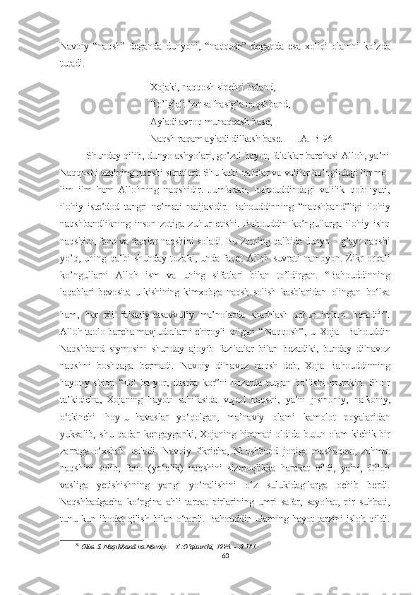 Navoiy   “naqsh”   deganda   dunyoni,   “naqqosh”   deganda   esa   xoliqi   olamni   ko’zda
tutadi.
Xojaki, naqqosh sipehri baland,
Bo’lg’ali  h ar sa fha sig ’ a naqshband,
Ayladi avro q  muna qq ash base,
Na q sh ra q am ayladi dilkash base.  [H.A.-B 96]
   Shunday qilib, dunyo ashyolari, go’zal hayot, falaklar barchasi Alloh, ya’ni
Naqqoshi azalning naqshi suratlari. Shu kabi nabilar va valilar ko’nglidagi limmo-
lim   ilm   h am   Allo h ning   na q shidir.   Jumladan,   Bahouddinda g i   valilik   qobiliyati,
ilohiy   iste’dod   tangri   ne’mati   natijasidir.   Bahouddinning   “naqshband”ligi   ilohiy
naqshbandlikning   inson   zotiga   zuhur   etishi.   Bahouddin   ko’ngullarga   ilohiy   ishq
naqshini, fano va faqrlar naqshini soladi. Bu zotning   qalbida dunyo – g’ayr naqshi
yo’q,   uning   qalbi   shunday   tozaki,   unda   faqat   Alloh   suvrati   namoyon.   Zikr   or q ali
k o’ ngullarni   Allo h   ism   va   u ning   sifatlari   bilan   to’ldirgan.   “Bahouddinning
laqablari   bevosita   u   kishining   kimxobga   naqsh   solish   kasblaridan   olingan   bo‘lsa
ham,   har   xil   falsafiy-tasavvufiy   ma’nolarda   sharhlash   uchun   imkon   beradi 51
”.
Alloh   taolo   barcha   mavjudotlarni   chiroyli   qilgan   “ Naqqosh”,   u   Xoja     Bahouddin
Naqshband   siymosini   shunday   ajoyib   fazilatlar   bilan   bezadiki,   bunday   dilnavoz
naqshni   boshqaga   bermadi.   Navoiy   dilnavoz   naqsh   deb,   Xoja   Bahouddinning
hayotiy   shiori   “Dil   ba   yor,   dastba   kor”ni   nazarda   tutgan   bo‘lishi   mumkin.   Shoir
ta’kidicha,   Xojaning   hayoti   sahifasida   vujud   naqshi,   ya’ni   jismoniy,   nafsoniy,
o‘tkinchi   hoy-u   havaslar   yo‘qolgan,   ma’naviy   olami   kamolot   poyalaridan
yuksalib,   shu   qadar   kengayganki,   Xojaning   himmati   oldida   butun   olam   kichik   bir
zarraga   o‘xshab   qoladi.   Navoiy   fikricha,   Naqshband   joniga   mashaqqat,   zahmat
naqshini   solib,   fano   (yo‘qlik)   naqshini   sizmoqlikka   harakat   qildi,   ya'ni,   Olloh
vasliga   yetishishning   yangi   yo‘nalishini   o‘z   sulukidagilarga   ochib   berdi.
Naqshbadgacha   ko‘pgina   ahli   tarqat   pirlarining   umri   safar,   sayo h at,   pir   suhbati,
tunu-kun   ibodat   qilish   bilan   o‘tardi.  Bahouddin   ularning  hayot   tarzini   isloh   qildi.
51
  Olim   S.   Naqshband   va   Navoiy.   –   T.:O‘qituvchi,   1996.   –   B.181.
63 