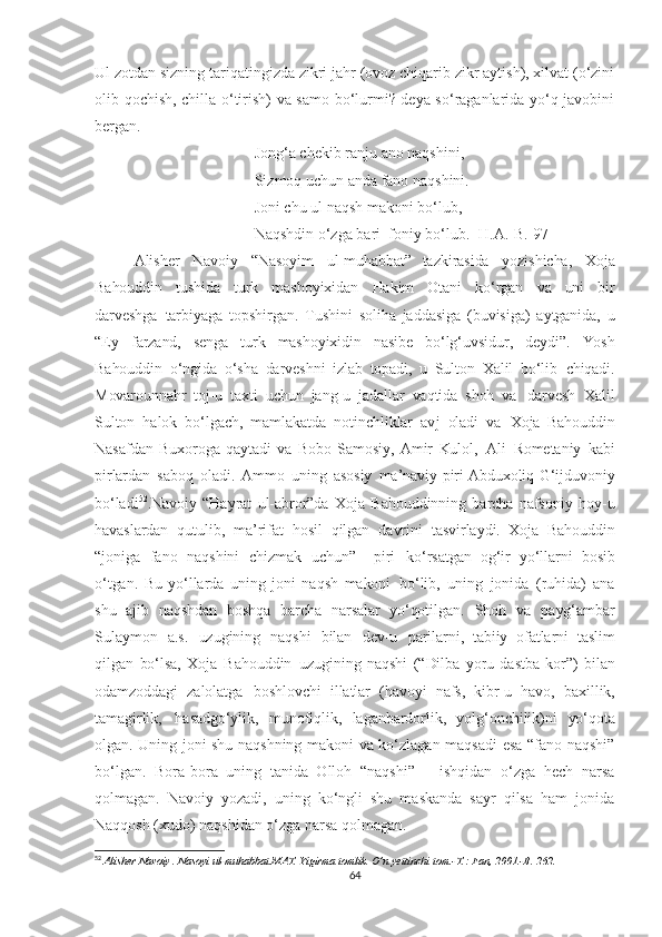 Ul zotdan sizning tariqatingizda zikri jahr (ovoz chiqarib zikr aytish), xilvat (o‘zini
olib qochish, chilla o‘tirish) va samo bo‘lurmi? deya so‘raganlarida yo‘q javobini
bergan.
Jong‘a chekib ranju ano naqshini,
Sizmoq uchun anda fano naqshini.
Joni chu ul naqsh makoni bo‘lub,
Naqshdin o‘zga bari  foniy bo‘lub. [H.A.-B. 97]
  Alisher   Navoiy   “Nasoyim   ul-muhabbat”   tazkirasida   yozishicha,   Xoja
Bahouddin   tushida   turk   mashoyixidan   Hakim   Otani   ko‘rgan   va   uni   bir
darveshga   tarbiyaga   topshirgan.   Tushini   soliha   jaddasiga   (buvisiga)   aytganida,   u
“Ey   farzand,   senga   turk   mashoyixidin   nasibe   bo‘lg‘uvsidur,   deydi”.   Yosh
Bahouddin   o‘ngida   o‘sha   darveshni   izlab   topadi,   u   Sulton   Xalil   bo‘lib   chiqadi.
Movarounnahr   toj-u   taxti   uchun   jang-u   jadallar   vaqtida   shoh   va   darvesh   Xalil
Sulton   halok   bo‘lgach,   mamlakatda   notinchliklar   avj   oladi   va   Xoja   Bahouddin
Nasafdan   Buxoroga   qaytadi   va   Bobo   Samosiy,   Amir   Kulol,   Ali   Rometaniy   kabi
pirlardan   saboq   oladi.   Ammo   uning   asosiy   ma’naviy   piri   Abduxoliq   G‘ijduvoniy
bo‘ladi 52
.Navoiy   “Hayrat   ul-abror”da   Xoja   Bahouddinning   barcha   nafsoniy   hoy-u
havaslardan   qutulib,   ma’rifat   hosil   qilgan   davrini   tasvirlaydi.   Xoja   Bahouddin
“joniga   fano   naqshini   chizmak   uchun” –   piri   ko‘rsatgan   og‘ir   yo‘llarni   bosib
o‘tgan.   Bu   yo‘llarda   uning   joni   naqsh   makoni   bo‘lib,   uning   jonida   (ruhida)   ana
shu   ajib   naqshdan   boshqa   barcha   narsalar   yo‘qotilgan.   Shoh   va   payg‘ambar
Sulaymon   a.s.   uzugining   naqshi   bilan   dev-u   parilarni,   tabiiy   ofatlarni   taslim
qilgan   bo‘lsa,   Xoja   Bahouddin   uzugining   naqshi   (“Dilba   yoru   dastba   kor”)   bilan
odamzoddagi   zalolatga   boshlovchi   illatlar   (havoyi   nafs,   kibr-u   havo,   baxillik,
tamagirlik,   hasadgo‘ylik,   munofiqlik,   laganbardorlik,   yolg‘onchilik)ni   yo‘qota
olgan.   Uning joni shu naqshning makoni va ko‘zlagan maqsadi esa “fano naqshi”
bo‘lgan.   Bora-bora   uning   tanida   Olloh   “naqshi”   –   ishqidan   o‘zga   hech   narsa
qolmagan.   Navoiy   yozadi,   uning   ko‘ngli   shu   maskanda   sayr   qilsa   ham   jonida
Naqqosh (xudo) naqshidan o‘zga narsa qolmagan.  
52
  Alisher Navoiy . Nasoyi ul-muhabbat.MAT. Yigirma tomlik. O’n yettinchi tom.-T.: Fan, 2001.-B. 262.
64 