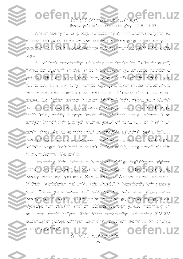 Ko‘ngli   chekib   maskan   aro   naqshi   sayr,
Sayrda   yo‘q   ko‘ngli   aro   naqshi   g‘ayr.   [H.A.   –B 97]  
Alisher   Navoiy   bu   faslga   Xoja   Bahouddining   Allohni   unutmaslik,   iymon   va
e'tiqodni   pok   tutish,   doimo   umid   va   ishonch   bilan   Yaratganga   intilish   tamoyilini
asos qilib oladi. Shu bois M.Muhiddinov bu bobni “manqaba”, ya'ni sof tavsifdir,
deydi.
Bu   so‘zlarda   naqshbandiya   sulukining   dasturlaridan   biri   “safar   dar   vatan”,
“xilvat   dar   anjuman”   shioriga   ishora   bor.   Naqshbandiya   tariqatida   qalandarlik,
gadolik   qilib   turli   joylarni   kezish   ham,   xilvatnishinlik-   yolg‘iz     o‘tirish     ham
rad     etiladi.     Solik     o‘z    ruhiy     olamida     sayr     qilib,   poklanishi,   peshona   ter   to‘kib,
halol   mehnat   bilan   tirikchilik   qilishi   talab   etiladi.   Ta’kidlash   o‘rinliki,   bu   tariqat
tasavvufdagi   haddan   tashqari   holatlarni   islohga   keltirib,   riyozat   va   poklanish
kamolotini   jismoniy   va   ijtimoiy-axloqiy   ehtiyojlar   bilan   muvofiqlashtirishga
intilib   keldi,   moddiy   dunyoga   keskin   muqobil   turish   o‘rniga   rahnamolik   va
tarbiyani   birinchi   o‘ringa   qo‘ydi,   sharr   va   yovuzlikni   nafrat   va   o‘ch     hissi   bilan
qarshi   olmay,   shafqat   va   mehr   orqali   uni   ezgulikka   aylantirish   payida   bo‘ladi.
Navoiy   “Hayrat   ul-abror”da   Bahouddin   Naqshbandning   tariqat     piri   va   poktiynat
so’fiyligi   singari   fazilatlarini   mushtarak   holda   tasvirlab,   uning   timsoli   talqinida
poetik   mukammallikka   erishdi.
Dostonning   Xoja   Bahouddin   Naqshband   ta’rifiga   bag‘ishlangan   yigirma
birinchi   bobning   davomida   Naqshbandiya   Xojagon   silsilasining   Jomiy   va
Navoiy   zamonidagi   y etakchisi   Xoja   Ubaydulloh   Ahrorga   hurmat-   ehtiromini
bildiradi.   Manbalardan   ma’lumki,   Xoja   Ubaydulloh   Naqshbandiylikning   asosiy
shiori   “Dilba   yor-u   dastba   kor”   so‘zlariga   eng   ko‘p   amal   qilgan,   hazrat
Navoiyning   piri   murshid   sifatida   jamiyat   taraqqiyotiga,   ijtimoiy   hayotga,   davlat
siyosatiga   ham   aralashib,   shohlarni   adolatga   chaqirgan   yuksak   maqomdagi   din
va   jamoat   arbobi   bo‘lgan .   Xoja   Ahror   naqshbandiya   tariqatining   XIV-XV
asarlardagi eng ko‘zga ko‘ringan davomchisi, mustahkamlovchisi edi. Shoir bunga
alohida urg‘u beradi.
Lek o‘shul to‘rqasi har tor ila,
65 