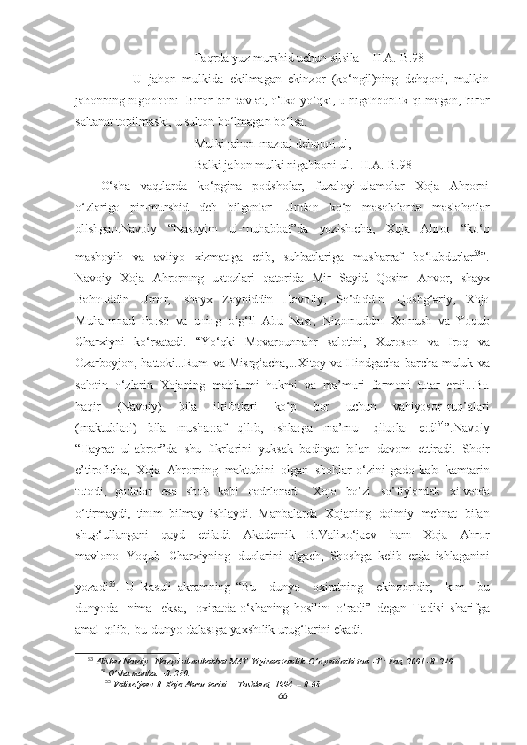 Faqrda yuz murshid uchun silsila. [ H.A.-B.98]
          U   jahon   mulkida   ekilmagan   ekinzor   (ko‘ngil)ning   dehqoni,   mulkin
jahonning nigohboni. Biror-bir davlat, o‘lka yo‘qki, u nigahbonlik qilmagan, biror
saltanat topilmaski, u sulton bo‘lmagan bo‘lsa. 
Mulki jahon mazrai dehqoni ul,
Balki jahon mulki nigahboni ul. [H.A.-B.98]
O‘sha   vaqtlarda   ko‘pgina   podsholar,   fuzaloyi-ulamolar   Xoja   Ahrorni
o‘zlariga   pir-murshid   deb   bilganlar.   Undan   ko‘p   masalalarda   maslahatlar
olishgan. Navoiy   “Nasoyim   ul-muhabbat”da   yozishicha,   Xoja   Ahror   “ko‘p
mashoyih   va   avliyo   xizmatiga   etib,   suhbatlariga   musharraf   bo‘lubdurlar 53
”.
Navoiy   Xoja   Ahrorning   ustozlari   qatorida   Mir   Sayid   Qosim   Anvor,   shayx
Bahouddin   Umar,   shayx   Zayniddin   Havofiy,   Sa’diddin   Qoshg‘ariy,   Xoja
Muhammad   Porso   va   uning   o‘g‘li   Abu   Nasr,   Nizomuddin   Xomush   va   Yoqub
Charxiyni   ko‘rsatadi.   “Yo‘qki   Movarounnahr   salotini,   Xuroson   va   Iroq   va
Ozarboyjon,   hattoki...Rum   va   Misrg‘acha,...Xitoy   va   Hindgacha   barcha   muluk   va
salotin   o‘zlarin   Xojaning   mahkumi   hukmi   va   ma’muri   farmoni   tutar   erdi...Bu
haqir       (Navoiy)       bila       iltifotlari       ko‘p       bor       uchun       vahiyosor   ruq’alari
(maktublari)   bila   musharraf   qilib,   ishlarga   ma’mur   qilurlar   erdi 54
”.Navoiy
“Hayrat   ul-abror”da   shu   fikrlarini   yuksak   badiiyat   bilan   davom   ettiradi.   Shoir
e’tiroficha,   Xoja   Ahrorning   maktubini   olgan   shohlar   o‘zini   gado   kabi   kamtarin
tutadi,   gadolar   esa   shoh   kabi   qadrlanadi.   Xoja   ba’zi   so’fiylardek   xilvatda
o‘tirmaydi,   tinim   bilmay   ishlaydi.   Manbalarda   Xojaning   doimiy   mehnat   bilan
shug‘ullangani   qayd   etiladi.   Akademik   B.Valixo‘jaev   ham   Xoja   Ahror
mavlono   Yoqub   Charxiyning   duolarini   olgach,   Shoshga   kelib   erda   ishlaganini
yozadi 55
.  
U   Rasuli   akramning   “Bu     dunyo     oxiratning     ekinzoridir,     kim     bu
dunyoda     nima     eksa,     oxiratda   o‘shaning   hosilini   o‘radi”   degan   Hadisi   sharifga
amal   qilib,   bu   dunyo   dalasiga   yaxshilik   urug‘larini   ekadi.
53
 Alisher Navoiy . Nasoyi ul-muhabbat.MAT. Yigirma tomlik. O’n yettinchi tom.-T.: Fan, 2001.-B. 280.
54
 O’sha manba. –B. 280. 
55
  Valixo‘jaev   B.   Xoja   Ahror   tarixi.  –   Toshkent,   1994.   –   B.68.
66 