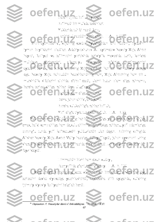 Garchi   tijorat bo‘lub   oyinlari,  
Bo‘lmadi   bir   mulkda taskinlari.
Yuklarida   tuhfai   naqdi   fano,
Har   biri   ul  naqddin   istab   g‘ino.   [H.A.   –B.99]
Shoir   aytmoqchiki,   xojaning   savdosi   “yuk”laridan   fano   naqdini,   foydasini -
iymon   boyliklarini   oladilar.   Adabiyotshunos   A.Hayitmetov   Navoiy   Xoja   Ahror
hayoti,   faoliyati   va   ta’limotini   yoritishda   tarixiylik   mavqeida   turib,   konkret
mulohaza   yuritganini,   afsona-yu   rivoyatlar   ta’siriga   berilmaganini
aytadi 56
.Demak,   bu   bobda   shoirning   Xoja   haqidagi   har   bir   fikri   tarixiy   asosga
ega.   Navoiy   Xoja   Bahouddin   Naqshbandning   ham,   Xoja   Ahrorning   ham   pir-u
murshidlik   sifatlarini   alohida   e’tirof   etadi,   ularni   butun   olam   eliga   rahnamo,
barcha   tariqat   ahliga   rahbar   deya   ulug‘laydi:
Har   biri   olam   eliga rahnamo,  
Dema   jahon   ahliki,   ahli   samo.  
Borcha   suluk   ahlig‘a   rahbar   bo‘lub,
Yo‘l  elig‘a   tiyra   tun   axtar   bo‘lub.   [H.A.   –B.99]
Ya’ni , shoir   bu yulduzlarning har biri olam eliga yo’lboshchi, jahon ahliga
emas, balki samo ahliga ham de,sulu ahlining hammasiga rahbaru, yo’l odamlariga
qorong’u   tunda   yo’l   ko’rsatuvchi   yulduzlardir   ular   degan.   Bobning   so’ngida
Alisher   Navoiy   Xoja   Axror   Valiy   haqqiga   duo   yo’llaydi,   jahon   ayvononi   uning
sharafi bilan hamisha to’la bo’lishi haqida tilak bildiradi. Uning iymoni va faqridan
fayz istaydi. 
Himmatidin bizni ham etsun xudoy , 
Faqr yo’lida g’ani, imong’a boy. [H.A.-B. 100]
      Xoja   Ubaydullohning   eng   katta   xizmatlaridan   biri   shuki,   u   Naqshbandiya
tariqatini   davlat   siyosatiga   yaqinlashtirdi,   boshqacha   qilib   aytganda,   sulkning
ijtimoiy-siyosiy faoliyatini belgilab berdi.
56
  Hayitmetov   A.   Temuriylar   davri   o‘zbek   adabiyoti.   –   T.,   1996.   –   B.32.
67 