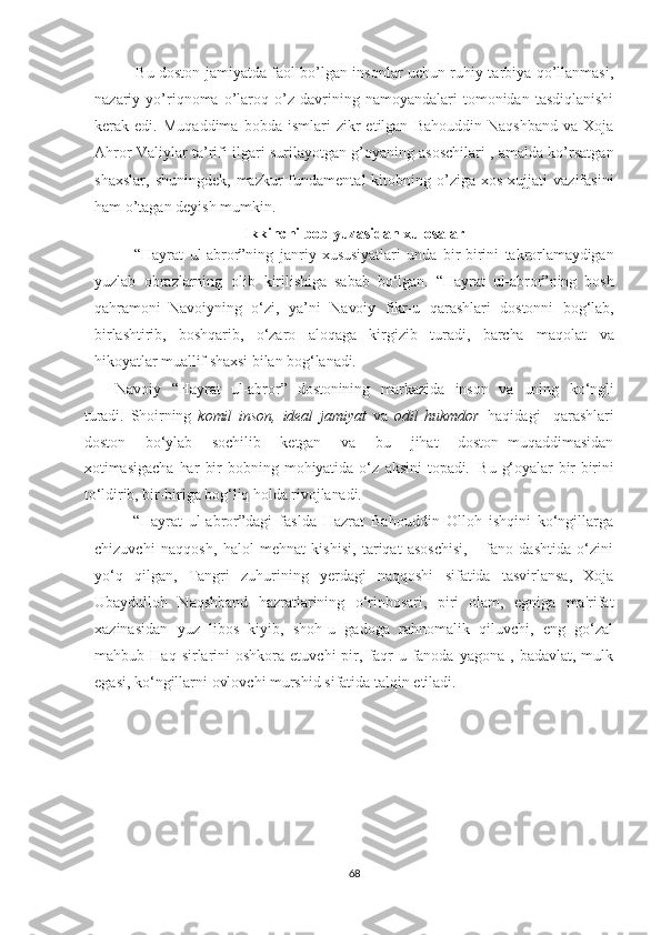    Bu doston jamiyatda faol bo’lgan insonlar uchun ruhiy tarbiya qo’llanmasi,
nazariy  yo’riqnoma   o’laroq   o’z   davrining  namoyandalari   tomonidan   tasdiqlanishi
kerak  edi.   Muqaddima   bobda   ismlari   zikr   etilgan   Bahouddin   Naqshband   va   Xoja
Ahror Valiylar ta’rifi ilgari surilayotgan g’oyaning asoschilari , amalda ko’rsatgan
shaxslar,   shuningdek,  mazkur  fundamental   kitobning  o’ziga  xos   xujjati   vazifasini
ham o’tagan deyish mumkin.
Ikkinchi bob yuzasidan xulosalar
“Hayrat   ul-abror”ning   janriy   xususiyatlari   unda   bir-birini   takrorlamaydigan
yuzlab   obrazlarning   olib   kirilishiga   sabab   bo‘lgan.   “Hayrat   ul-abror”ning   bosh
qahramoni   Navoiyning   o‘zi,   ya’ni   Navoiy   fikr-u   qarashlari   dostonni   bog‘lab,
birlashtirib,   boshqarib,   o‘zaro   aloqaga   kirgizib   turadi,   barcha   maqolat   va
hikoyatlar   muallif   shaxsi   bilan   bog‘lanadi.
Navoiy   “Hayrat   ul-abror”   dostonining   markazida   inson   va   uning   ko‘ngli
turadi.   Shoirning   komil   inson,   ideal   jamiyat   va   odil   hukmdor   haqidagi     qarashlari
doston     bo‘ylab     sochilib     ketgan     va     bu     jihat     doston   muqaddimasidan
xotimasigacha   har   bir   bobning   mohiyatida   o‘z   aksini   topadi.   Bu   g‘oyalar   bir-birini
to‘ldirib,   bir-biriga   bog‘liq   holda   rivojlanadi.
  “Hayrat   ul-abror”dagi   faslda   Hazrat   Bahouddin   Olloh   ishqini   ko‘ngillarga
chizuvchi   naqqosh,   halol   mehnat   kishisi,   tariqat   asoschisi,       fano   dashtida   o‘zini
yo‘q   qilgan,   Tangri   zuhurining   yerdagi   naqqoshi   sifatida   tasvirlansa,   Xoja
Ubaydulloh   Naqshband   hazratlarining   o‘rinbosari,   piri   olam,   egniga   ma'rifat
xazinasidan   yuz   libos   kiyib,   shoh-u   gadoga   rahnomalik   qiluvchi,   eng   go‘zal
mahbub  Haq  sirlarini   oshkora  etuvchi  pir,  faqr-u  fanoda  yagona   ,  badavlat,  mulk
egasi, ko‘ngillarni ovlovchi murshid sifatida talqin etiladi.  
68 